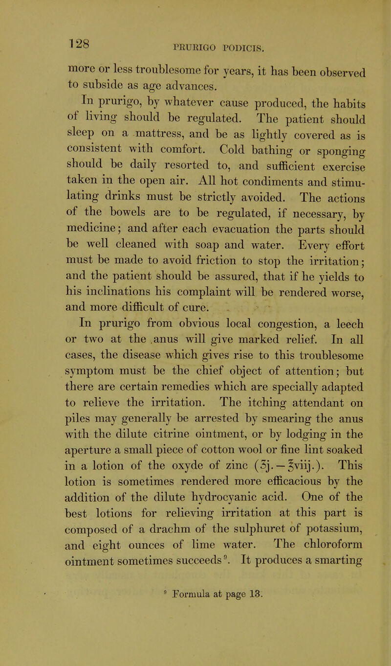 PRURIGO PODICIS. more or less troublesome for years, it has been observed to subside as age advances. In prurigo, by whatever cause produced, the habits of living should be regulated. The patient should sleep on a mattress, and be as lightly covered as is consistent with comfort. Cold bathing or sponging should be daily resorted to, and sufficient exercise taken in the open air. All hot condiments and stimu- lating drinks must be strictly avoided. The actions of the bowels are to be regulated, if necessary, by medicine; and after each evacuation the parts should be well cleaned with soap and water. Every effort must be made to avoid friction to stop the irritation; and the patient should be assured, that if he yields to his inclinations his complaint will be rendered worse, and more difficult of cure. In prurigo from obvious local congestion, a leech or two at the .anus will give marked relief. In all cases, the disease which gives rise to this troublesome symptom must be the chief object of attention; but there are certain remedies which are specially adapted to relieve the irritation. The itching attendant on piles may generally be arrested by smearing the anus with the dilute citrine ointment, or by lodging in the aperture a small piece of cotton wool or fine lint soaked in a lotion of the oxyde of zinc (5j. — §viij.). This lotion is sometimes rendered more efficacious by the addition of the dilute hydrocyanic acid. One of the best lotions for relieving irritation at this part is composed of a drachm of the sulphuret of potassium, and eight ounces of lime water. The chloroform ointment sometimes succeeds ^ It produces a smarting  Formula at page 13.