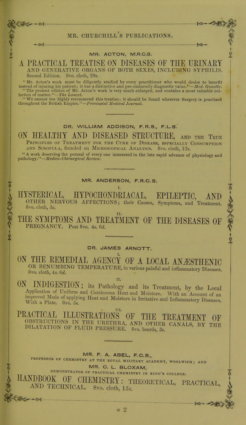 3 , MR. CHURCHILL S PUBLICATIONS. MR. ACTON, M.R.C.S. A PRACTICAL TREATISE ON DISEASES OF THE URINARY AND GENERATIVE ORGANS OF BOTH SEXES, INCLUDING SYPHILIS. Second Edition. 8vo. cloth, 20s.  Mr. Acton's work must be diligently studied by every practitioner who would desire to benefit instead of injuring his patient; it has a distinctive and pre-eminently diagnostic value.—Med. Gazette.  The present edition of Mr. Acton's work is very much enlarged, and contains a most valuable col- lection of matter.—The Lancet.  We cannot too highly recommend this treatise; it should be found wherever Surgery is practised throughout the British Empire.—Provincial Medical Journal. DR. WILLIAM ADDISON, F. R.S., F.L.S. ON HEALTHY AND DISEASED STRUCTURE, and the True Principles of Treatment for the Cure of Disease, especially Consumption AND Scrofula, founded on Microscopical Analysis. 8vo. cloth, 12,s.  A work deserving the perusal of every one interested in the larte rapid advance of physiology and pathology.''—Medico- Chirurgical Remew. MR. ANDERSON, F.R.C.S. HYSTERICAL, HYPOCHONDRIACAL, EPILEPTIC, AND OTHER NERVOUS AFFECTIONS; their Causes, Symptoms, and Treatment. 8vo. cloth, 5s. THE SYMPTOMS AND TREATMENT OE THE DISEASES OE PREGNANCY. Post 8vo. 4s. M. 0 DR. JAMES ARNOTT. ON THE REMEDIAL AGENCY OE A LOCAL ANiESTHENIC OR BENUMBING TEMPERATURE, in various painful and inflammatory Diseases, ovo. cloth, 4s. Qd. ON INDIGESTION; its Pathology and its Treatment, by the Local Application of Umforra and Continuous Heat and Moisture. With an Account of an ^ra Phte °8v?^5r° ^^^^^ ^oist^^ in Irritative and Inflammatory Diseases. PRACTICAL illustrations OE THE TREATMENT OE OBSTRUCTIONS IN THE URETHRA, AND OTHER CANALS BY Twi DILATATION OF FLUID PRESSURE.' 8vo. boards, 3^ CANALS, BY THE MR. F. A. ABEL, F.O.S., PROFESSOR OP CHEMISTRY AT THE ROYAL MILITARY ACADEMY, WOOLWICH; AND MR. C. L. BLOXAM, TT DEMONSTRATOR OF PRACTICAL CHEMISTRY IN KING'S COLLEGE. \ ^IXJL^F^^^^^^'- THEORETICAL, PRACTICAL, ainl; iJiOJrlJNiCAL. 8vo. cloth, 155. .  ' • — a 2