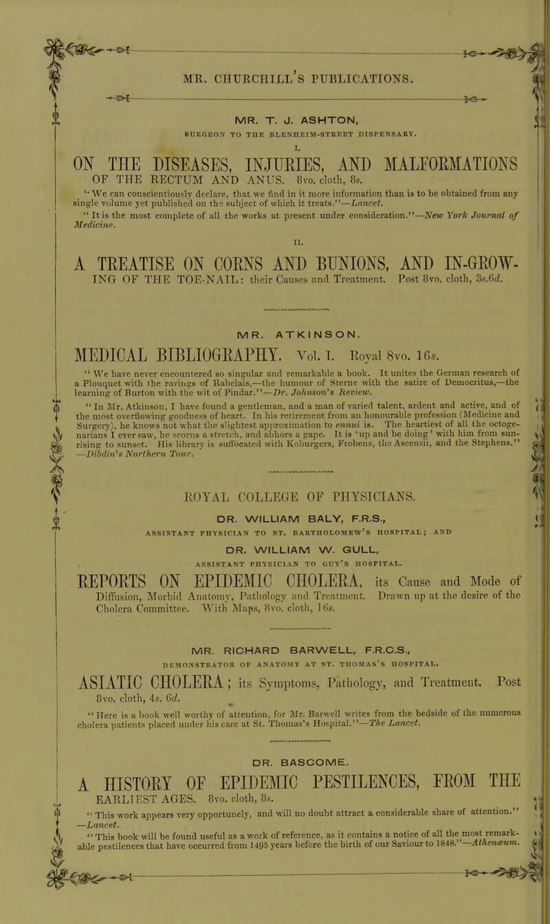 ^e- MR. Churchill's publications. MR. T. J. ASHTON, SURGEON TO TOE BLENHEIM-STREET DISPENSARY. ON THE DISEASES, INJUEIES, AND MALEOEMATIONS OF THE RECTUM AND ANUS. 8vo. cloth, 8s. '■ We can conscientiously declare, that we find in it more information than is to be obtained from any single volume yet published on the subject of which it treats.—Lancet.  It is the most complete of all the works at present under consideration.—New York Journal of Medicine. IT. A TREATISE ON CORNS AND BUNIONS, AND IN-GEOW- ING OF THE TOE-NAIL: their Causes and Treatment. Post Bvo. cloth, Zs.Qd. MR. ATKINSON. MEDICAL BIBLIOGRAPHY. Voi. i. Eoyai 8vo. 16..  We have never encountered so singular and remarkable a book. It unites the German research of a Plouquet with the rarings of Rabelais,—the humour of Sterne with the satire of Democritus,—the learning of Burton with the wit of Pindar.—Dr. Jofinson's Review.  In Blr. Atkinson, I have found a gentleman, and a man of varied talent, ardent and active, and of the most overflowng goodness of heart. In his retirement from an honourable profession (Medicine and Surgery), he knows not what the slightest approximation to ennui is. The heartiest of all the octoge- narians I ever saw, he scorns a stretch, and abhors a gape. It is 'up and be doing' with him from sun- rising to sunset. His library is sulfocatcd with Koburgers, Frobens, theAscensii, and the Stephens. —Dibdin's Northern Tour, EOYAL COLLEGE OF PHYSICIANS. DR. WILLIAM BALY, F.R.S., ASSISTANT PHYSICIAN TO ST. BARTHOLOMEW'S HOSPITAL; AND DR. WILLIAM W. GULL, ASSISTANT PHYSICIAN TO GUY'S HOSPITAL. REPORTS ON EPIDEMIC CHOLERA, its Cause and Mode of Diffusion, Morbid Anatomy, Pathology and Treatment. Drawn np at the desire of the Cholera Committee. With Maps, 8vo. cloth, 16s. MR. RICHARD BARWELL, F.R.C.S., DEMONSTRATOR OF ANATOMY AT ST. TUOMAS'S HOSPITAL. ASIATIC CHOLERA; its Symptoms, Pathology, and Treatment. Post 8vo. cloth, 4.'?. 6c?.  Here is a book well worthy of attention, for Mr. Barwell writes from the bedside of the numerous cholera patients placed under liiscare at St. Thomas's Hospital.—The Lancet. DR. BASCOME. A HISTORY OF EPIDEMIC PESTILENCES, EROM THE EARLIEST AGES. 8vo. cloth, 8s.  This work appears very opportunely, and will no doubt attract a considerable share of attention. —Lancet.  This book will be found useful as a work of reference, as it contains a notice of all the most remark- able pestilences that have occurred from 1495 years before the birth of our Saviour to 1848.—^</ie««M«J.