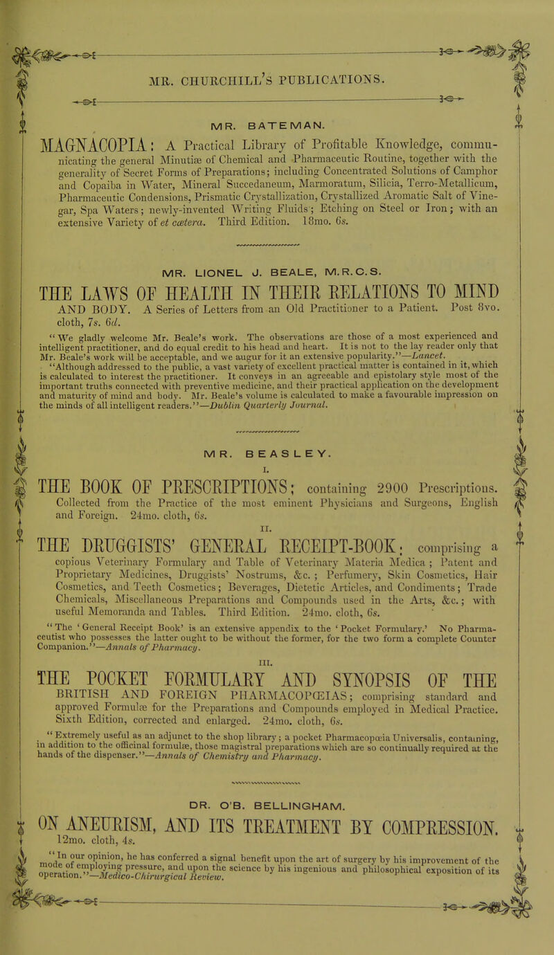 1^^^ — — 3^ MR. Churchill's publications. -3^ MR. BATEMAN. MAGNACOPIA: a Practical Library of Profitable Knowledge, commu- nicating the general Minutiae of Chemical and Pharmaceutic Routine, together with the generality of Secret Forais of Preparations; including Concentrated Solutions of Camphor and Copaiba in Water, Mineral Succedaneum, Marmoratura, Silicia, Terro-Metallicum, Pharmaceutic Condensions, Prismatic Crj-stallization, Crystallized Aromatic Salt of Vine- gar, Spa Waters; newly-invented Writing Fluids; Etching on Steel or Iron; with an extensive Variety of et ccetera. Third Edition. 18rao. 6s. MR. LIONEL J. BEALE, M.R.C.S. THE LAWS OF HEALTH IN THEIR RELATIONS TO MIND AND BODY. A Series of Letters fi-om an Old Practitioner to a Patient. Post 8vo. cloth, 7s. 6d. We gladly welcome Mr. Beale's work. The observations are those of a most experienced and intelligent practitioner, and do equal credit to his head and heart. It is not to the lay reader only that Mr. Beale's work will be acceptable, and we augur for it an extensive popularity.—Z-a/icef. Although addressed to the public, a vast variety of excellent practical matter is contained in it, which is calculated to interest the practitioner. It conveys in an agreeable and epistolary style most of the important truths connected with preventive medicine, and their practical application on the development and maturity of mind and body. Mr. Beale's volume is calculated to make a favourable impression on the minds of all intelligent readers.—Dublin Quarterly Juurnal. MR. BEASLEY. I. THE BOOK OF PRESCRIPTIONS; containing 2900 Prescriptions. Collected from the Practice of the most eminent Physicians and Surgeons, English and Foreign. 24mo. cloth, (is. THE DRUGGISTS' GENERAL RECEIPT-BOOK; comprising a copious Veterinary Formulary and Table of Veterinary Materia J\Iedica ; Patent and Proprietary Medicines, Druggists' Nostrums, &c. ; Perfumery, Skin Cosmetics, Hair Cosmetics, and Teeth Cosmetics; Beverages, Dietetic Articles, and Condiments; Trade Chemicals, Miscellaneous Preparations and Compounds used in the Arts, &c.; with useful Memonuida and Tables. Third Edition. 24mo. cloth, 6s.  The ' General Receipt Book' is an extensive appendix to the ' Pocket Formulary.' No Pharma- ceutist who possesses the latter ought to be without the former, for the two form a complete Counter Companion.—Aniials of Pharmacy. III. THE POCKET FORMULARY AND SYNOPSIS OF THE BRITISH AND FOREIGN PHARMACOPOEIAS; comprising standard and approved Formulas for the Preparations and Compounds employed in Medical Practice. Sixth Edition, corrected and enlarged. 24mo. cloth, 6s.  Extremely useful as an adjunct to the shop library; a pocket Pharmacopoeia Universalis, contaming, in addition to the officinal formulse, those magistral preparations which are so continually required at the hands of the dispenser.—^nwa/s of Chemistry and Pharmacy. DR. O'B. BELLINGHAM. r ON ANEURISM, AND ITS TREATMENT BY COMPRESSION. 12mo. cloth, 4s,  In our opinion, he has conferred a signal benefit upon the art of surgery by his improvement of the ^^.PrnVl''T'i? pressure, and upon the science by his ingenious and philosophical exposition of its operation. —Medico-Chirurgical Remew.
