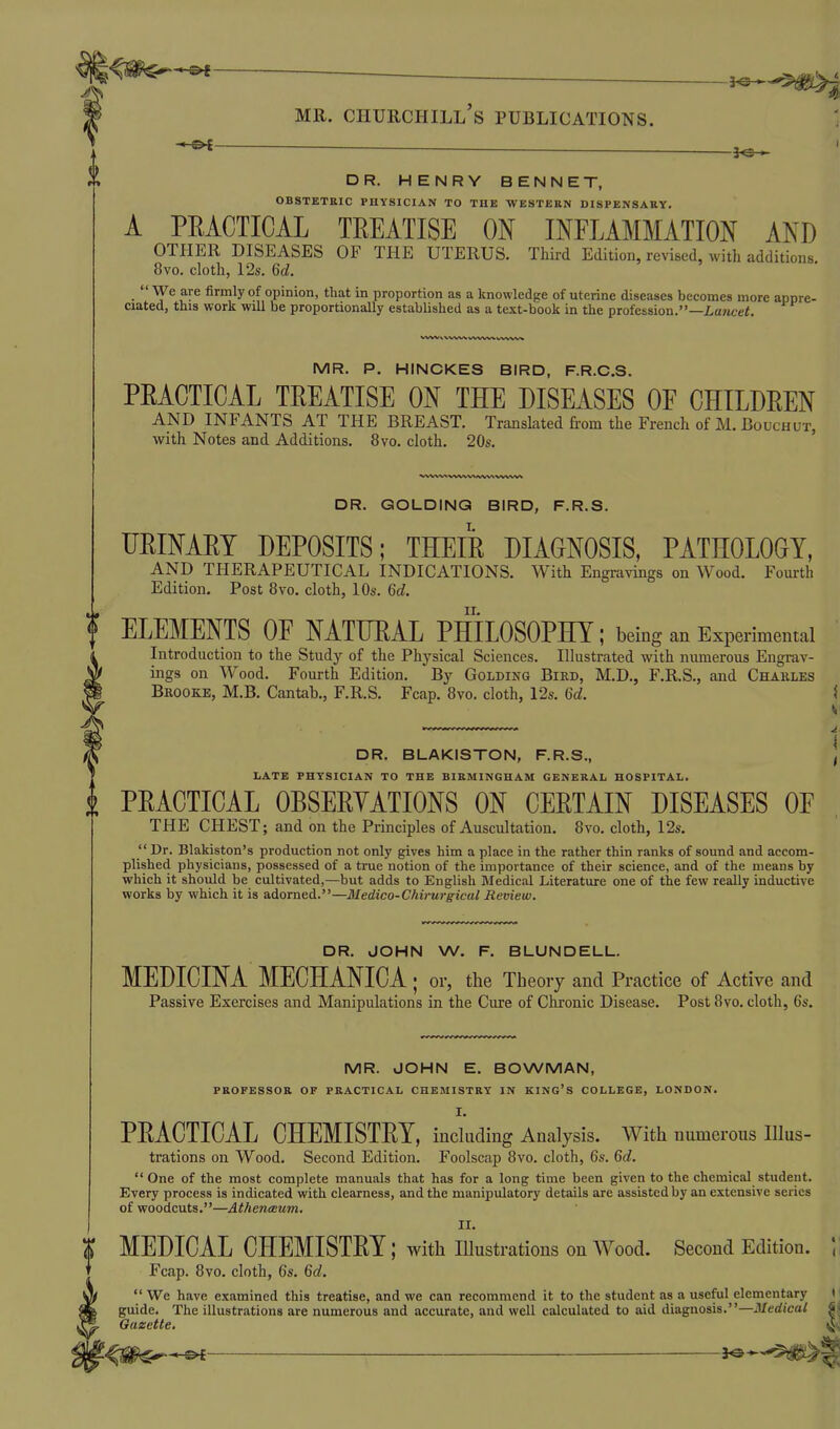 ^ C^£—' — —— DR. HENRY BENNET, OBSTETRIC PHYSICIAN TO TUB WESTEKN DISPENSARY. A PEACTICAL TREATISE ON INFLAMMATION AND OTHER DISEASES OF THE UTERUS. Third Edition, revised, with additions. 8vo. cloth, 12s. 6d.  We are firmly of opinion, that in proportion as a knowledge of uterine diseases becomes more appre- ciated, this work will be proportionally established as a text-book in the profession.—La>tcef. MR. P. HINCKES BIRD, F.R.C.S. PEACTICAL TEEATISE ON THE DISEASES OF CHILDEEN AND INFANTS AT THE BREAST. Translated from the French of M. Bouchut, with Notes and Additions. 8vo, cloth. 20s. DR. GOLDING BIRD, F.R.S. UEINAET DEPOSITS; THEIE DIAGNOSIS, PATHOLOOY, AND THERAPEUTICAL INDICATIONS. With Engravings on Wood. Fourth Edition. Post 8vo. cloth, lOs. 6d. ELEMENTS OF NATUEAL PHILOSOPHY; being an Experimental Introduction to the Study of the Physical Sciences. Illustrated with numerous Engrav- ings on Wood. Fourth Edition. By Golding Bird, M.D., F.R.S., and Chakles Brooke, M.B. Cantab., F.R.S. Fcap. 8vo. cloth, r2s. 6d. DR. BLAKISTON, F.R.S., LATE PHYSICIAN TO THE BIRMINGHAM GENERAL HOSPITAL. PEACTICAL OBSEEYATIONS ON CEETAIN DISEASES OF THE CHEST; and on the Principles of Auscultation. 8vo. cloth, 12s.  Dr. Blakiston's production not only gives him a place in the rather thin ranks of sound and accom- plished physicians, possessed of a true notion of the importance of their science, and of the means by which it should be cultivated,—but adds to English Medical Literature one of the few really inductive works by which it is adorned.—Medico-Chh~urgical Review, DR. JOHN W. F. BLUNDELL. MEDICINA MECHANICA; or, the Theory and Practice of Active and Passive Exercises and Manipulations in the Cure of Chronic Disease. Post 8vo. cloth, 6s. MR. JOHN E. BOWMAN, PROFESSOR OF PRACTICAL CHEMISTRY IN KING'S COLLEGE, LONDON. I. PEACTICAL CHEMISTEY, inchiding Analysis. With numerous Illus- trations on Wood. Second Edition. Foolscap 8vo. cloth, 6s. Qd.  One of the most complete manuals that has for a long time been given to the chemical student. Every process is indicated with clearness, and the manipulatory details are assisted by an extensive series of woodcuts.—AthentBum. II. MEDICAL CHEMISTEY; with Illustrations on Wood. Second Edition. \\ Fcap. 8vo. cloth, 6s. 6d.  We have examined this treatise, and we can recommend it to the student as a useful elementary i guide. The illustrations are numerous and accurate, and well calculated to aid diagnosis.—Medical S,< Gazette.