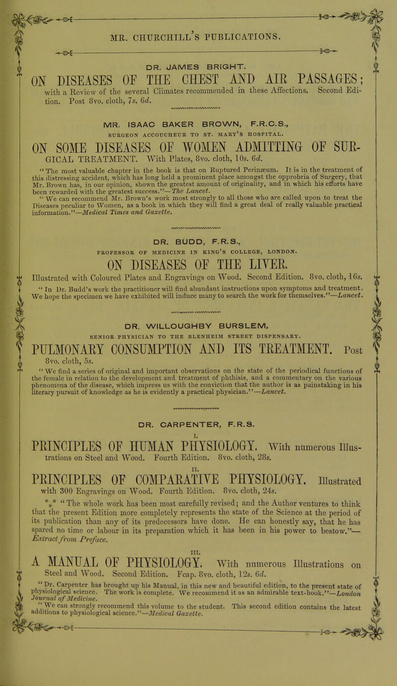 f ^ ^ 30. DR. JAMES BRIGHT. ON DISEASES OF THE CHEST AND AIR PASSAGES; with a Review of the several Climates recommended in these Aifections. Second Edi- tion. Post 8vo. cloth, 7s. 6d. MR. ISAAC BAKER BROWN, F.R.C.S., SUKGEON ACCOUCHEUR TO ST. MARY'S HOSPITAL. ON SOME DISEASES OF WOMEN ADMITTING^ OF SUE- GICAL treatment. With Plates, 8vo. cloth, 10s. 6d.  The most valuable chapter in the book is that on Kuptured Perinasum. It is in the treatment of this distressing accident, which has long held a prominent place amongst the opprobria of Surgery, that Mr. Brown has, in our opinion, shown the greatest amount of originality, and in which his efforts have been rewarded with the greatest success.—The Lancet.  We can recommend Jlr. Brown's work most strongly to all those who are called upon to treat the Diseases peculiar to Women, as a book in which they will find a great deal of really valuable practical information.—Medical Times and Gazette, DR. BUDD, F.R.S., PROFESSOR OF MEDICINE IN KING'S COLLEGE, LONDON. ON DISEASES OF THE LITER ^ Illustrated with Coloured Plates and Engravings on Wood. Second Edition. 8vo. cloth, i 6s.  In Ur. Budd's work the practitioner will find abundant instructions upon symptoms and treatment. We hope the specimen we have exhibited will induce many to search the work for themselves.—Lancet. DR. WILLOUGHBY BURSLEM, SENIOR PHYSICIAN TO THE BLENHEIM STREET DISPENSARY. PULMONARY CONSUMPTION AND ITS TEEATMENT. Post 8vo. cloth, 5s.  We find a series of original and important observations on the state of the periodical functions of the female in relation to the development and treatment of phthisis, and a commentary on the various phenomena of the disease, which impress us with the conviction that the author is as painstaking in his literary pursuit of knowledge as he is evidently a practical physician.—Lancet. DR. CARPENTER, F.R.S. PEINCIPLES OF HUMAN PHYSIOLOGY, with numerous iiius- trations on Steel and Wood. Fourth Edition. 8vo. cloth, 28s. PRINCIPLES OF COMPAEATIYE PHYSIOLOGY, niustrated with 300 Engravings on Wood. Fourth Edition. 8vo. cloth, 24s. ***  The whole work has been most carefully revised; and the Author ventures to think that the present Edition more completely represents the state of the Science at the period of its publication than any of its predecessors have done. He can honestly say, that he has spared no time or labour in its preparation which it has been in his power to bestow.— Extract from Preface. III. A MANUAL OF PHYSIOLOGY. With numerous Illustrations on Steel and Wood. Second Edition. Fcap. 8vo. cloth, 12s. 6c?.  Dr. Carpenter has brought up his Manual, in this new and beautiful edition, to the present state of physiological science. The work is complete. We recommend it as an admirable text-book.—London Journal of Medicine.  \yc can strongly recommend this volume to the student. This second edition contains the latest additions to physiological science.—Medical Gazette.