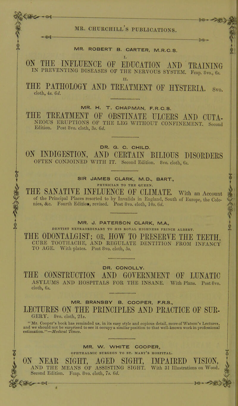■ ■ - * - MR. Churchill's publications. ^ MR. ROBERT B. CARTER, M.R.C.S. ON THE INFLUENCE OF EDUCATION AND TEAINING IN PREVENTING DISEASES OF THE NERVOUS SYSTEM. Fcap. iivo., 6s. II. THE PATHOLOGY AND TEEATMENT OF HYSTERIA. 8vo. cloth, 4s. 6d. MR. H. T. CHAPMAN, F.R.C.S. THE TEEATMENT OF OBSTINATE ULCEES AND CUTA- NEOUS ERUPTIONS OF THE LEG WITHOUT CONFINEMENT. Second Edition. Post 8vo. cloth, 3s. 6d. DR. G. C. CHILD. ON INDIGESTION, AND CEETAIN BILIOUS DISOEDEES OFTEN CONJOINED WITH IT. Second Edition. 8vo. cloth, 6s. SIR JAMES CLARK, M.D., BART., PHYSICIAN TO THE aUEEN. THE SANATIVE INFLUENCE OF CLIMATE. With an Account of the Principal Places resorted to hy Invalids in England, South of Eui-ope, the Colo- ^ nies, &c. Fourth Editio», revised. Post 8vo. cloth, 10s. 6d. MR. J. PATERSON CLARK, M.A., DENTIST EXTRAORDINARY TO HIS KOYAL HIGHNESS PRINCE ALBERT. THE ODONTALGIST; OR, HOW TO PEESEEYE THE TEETH, CURE TOOTHACHE, AND REGULATE DENTITION FROM INFANCY TO AGE. With plates. Post 8vo. cloth, 5s. 0 i DR. CONOLLY. THE CONSTEUCTION AND GOYEENMENT OF LUNATIC ASYLUMS AND HOSPITALS FOR THE INSANE. With Plans. Post8vo. cloth, 6s. MR. BRANSBY B. COOPER, F.R.S., LECTUEES ON THE PEINCIPLES AND PEACTICE OF SUE- GERY. 8vo. cloth, 21s.  Mr. Cooper's book has reminded us, in its easy style and copious detail, more of Watson's Lectures, and we should not be surprised to see it occupy a similar position to that well-known work in professional estimation.—Medical Times, MR. W. WHITE COOPER, OPHTHALMIC SURGEON TO ST. MARy'S HOSPITAL. S ON NEAE SIGHT, AGED SIGHT, IMPAIEED YISION, AND THE MEANS OF ASSISTING SIGHT. With 31 Illustrations on Wood, Second Edition. Fcap. 8vo. cloth, 7s. 6d. ■ 3«—^m^\