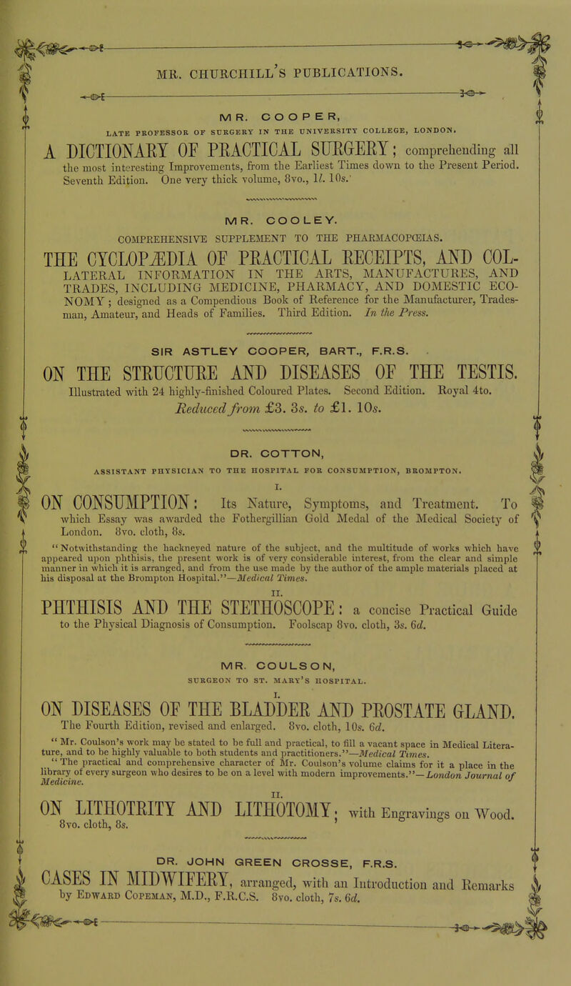 M R. COOPER, LATE PROFESSOR Or SURGERY IN THE UNIVERSITY COLLEGE, LONDON. A DICTIONARY OE PRACTICAL SFEGERY; comprehending all the most interesting Improvements, from the Earliest Times down to the Present Period. Seventh Edition. One very thick volume, 8vo., II. 10s.' MR. COO LEY. COMPREHENSIVE SUPPLE3IENT TO THE PHARMAC0PCEL4.S. THE CYCLOPiEDIA OE PRACTICAL RECEIPTS, AND Col- lateral INFORMATION IN THE ARTS, MANUFACTURES, AND TRADES, INCLUDING MEDICINE, PHARMACY, AND DOMESTIC ECO- NOMY ; designed as a Compendious Book of Reference for the Manufacturer, Trades- man, Amateur-, and Heads of Families. Third Edition. In the Press. 0 SIR ASTLEY COOPER, BART., F.R.S. . ON THE STRUCTURE AND DISEASES OE THE TESTIS. Illustrated with 24 highly-finished Coloured Plates. Second Edition. Royal 4to. Reduced from £3. 3s. to £l. Vds. MR. COULSON, SURGEON TO ST. MARY's HOSPITAL. ON DISEASES OE THE BLADDER AND PROSTATE GLAND. The Fourth Edition, revised and enlarged. 8vo. cloth, 10s. 6cZ.  Mr. Coulson's work may be stated to be full and practical, to fill a vacant space in Medical Litera- ture, and to be highly valuable to both students and practitioners.—Medical Times.  The practical and comprehensive character of Mr. Coulson's volume claims for it a place in the library of every surgeon who desires to be on a level with modern improvements.—Z-ondora Jouriial of Medicine. •' ON LITHOTRITY AND LITHOTOMY; with Engravings on Wood. 8vo. cloth, 8s. ' ^ DR. JOHN GREEN CROSSE, F.R.S. CASES IN MIDWIEERY, arranged, with an Introduction and Kemarks by EdwakD Copeman, M.D., F.R.C.S. 8vo. cloth, 7s. U. f DR. COTTON, ASSISTANT PHYSICIAN TO THE HOSPITAL FOR CONSUMPTION, BROMPTON. I. ON CONSUMPTION: its Nature, Symptoms, and Treatment. To which Essay was awarded the Fothergillian Gold Medal of the Medical Society of London. 8vo. cloth, 8s. Notwithstanding the hackneyed nature of the subject, and the multitude of works which have appeared upon phthisis, the present work is of very considerable interest, from the clear and simple manner in which it is arranged, and from the use made by the author of the ample materials placed at his disposal at the Brompton Hospital.—i)/erf/ca/ Times. PHTHISIS AND THE STETHOSCOPE : a concise Practical Guide to the Physical Diagnosis of Consumption. Foolscap 8vo. cloth, 3s. 6o?. - ]0 