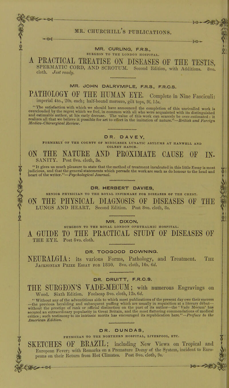 — 3^-5^ MR. Churchill's publications. ^ 5^ MR. CURLING, F.R.S,, SURGEON TO THE LONDON HOSPITAL. A PEACTICAL TEEATISE ON DISEASES OE THE TESTIS, spermatic cord, and scrotum. Second Edition, with Additions. 8vo. cloth. Just ready. MR. JOHN DALRYMPLE, F.R.S., F.R.C.S. PATHOLOGY OF THE HUMAN EYE. Complete in Nine Fasciculi: imperial 4to., 20s. each; half-bound morocco, gilt tops, 9/. 15s. The satisfaction with which we should have announced the completion of this unrivalled work is overclouded by the regret which we feel, in common with all who were acquainted with its distinguished and estimaljle author, at his early decease. The value of this work can scarcelv be over-estimated • it reahzes all that we believe it possible for art to effect in the imitation of nature.''—BnYi«;t and Foreign Bledico-Chirurgical Review. DR. D A V E Y, FOKMEKLT OF THE COUNTY OF MIDDLESEX LUNATIC ASYLUMS AT HANWELL AND COLNEY HATCH. ON THE NATUEE AND PEOXIMATE CAUSE OF IN- SANITY. Post 8vo. cloth, 3s. 4* It gives us much pleasure to state that the method of treatment inculcated in this little Essay is most •1' judicious, and that the general statements which pervade the work are such as do honour to the head and heart of the writer.—Psychological Journal. DR. HERBERT DAVIES, SENIOR PHYSICIAN TO THE BOYAL INFIKMARY FOB DISEASES OF THE CHEST. ON THE PHYSICAL DIAGNOSIS OF DISEASES OF THE LUNGS AND HEART. Second Edition. Post 8vo. cloth, 8s. MR. DIXON, SUBGEON TO THE BOYAL LONDON OPHTHALMIC HOSPITAL. A GUIDE TO THE PEACTICAL STUDY OF DISEASES OF THE EYE. Post 8vo. cloth. DR. TOOGOOD DOWNING. NEUEALGIA: its various Forms, Pathology, and Treatment. TiiE Jaoksonian Prize Essay fob 1850. 8vo. cloth, 10s. Qd. DR. DRUITT, F.R.C.S. THE SUEGEON'S YADE-MECUM; with numerous Engravings on Wood. Sixth Edition. Foolscap 8vo. cloth, 12s. fid.  Without any of the adventitious aids to which most publications of the present day owe their success —the previous heralding and subsequent puffing which are usually in requisition at a literary ddbut— without the prestige of rank or official distinction on the part of its author—the ' Vade Mecum' has secured an extraordinary popularity in Great Britain, and the most flattering commendations of medical critics ; such testimony to its intrinsic merits has encouraged its republication here.—Preface to the American Edition. DR. DUNDAS, PHYSICIAN TO THE NOETHEBN HOSPITAL, LIVEBPOOL, ETC. SKETCHES OF BEAZIL; including New Views on Tropical and European Fever; with Remarks on a Premature Decay of the System, incident to Euro- peans on their Return from Hot Climates. Post 8vo. cloth, 9s. — —. 3«- ^''^^■^