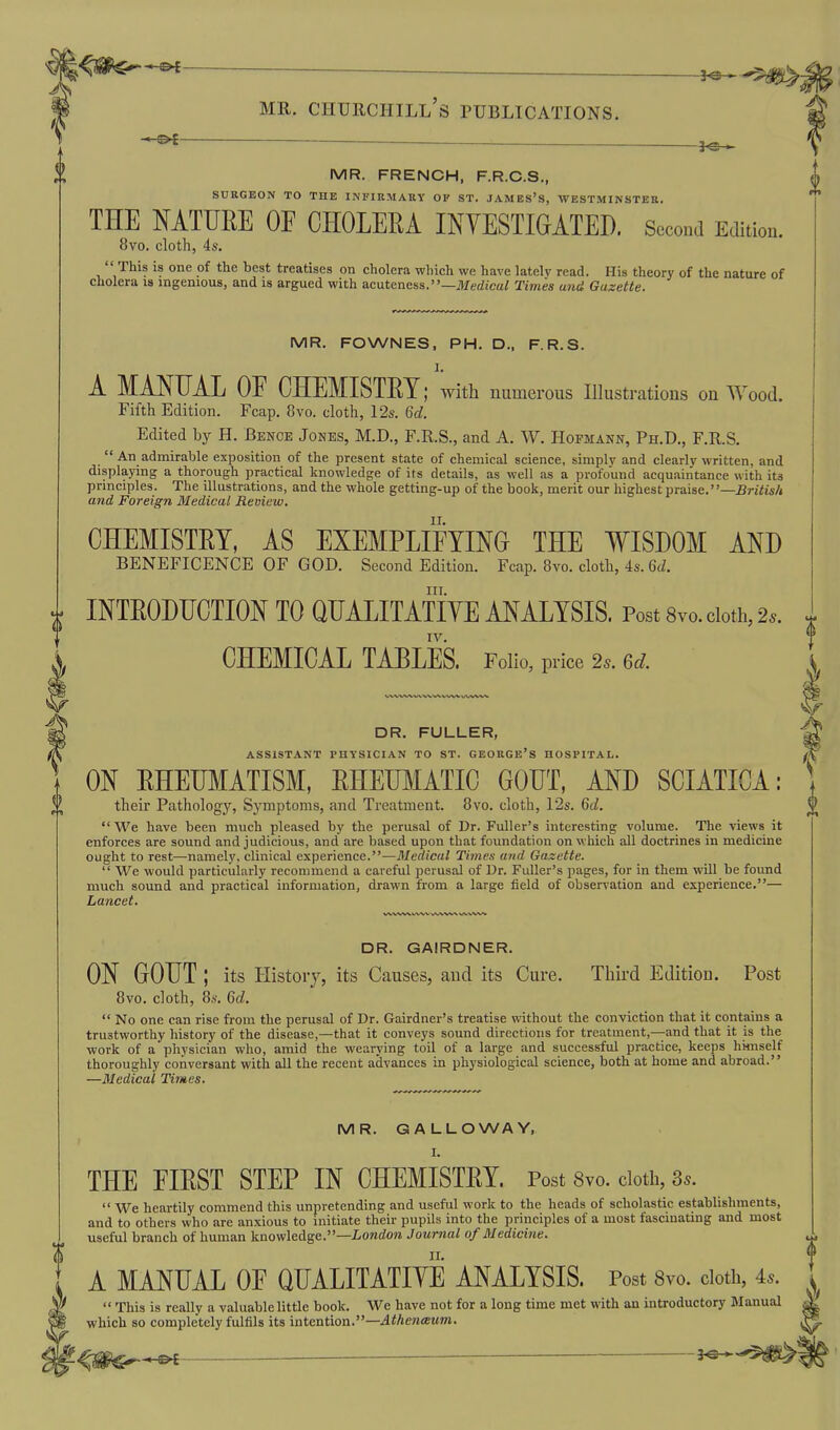 3^-5^ MR. Churchill's publications. — MR. FRENCH, F.R.C.S,, SURGEON TO THE INFIRMARY OF ST. JAMES'S, WESTMINSTER. THE NATURE OF CHOLEEA INVESTIGATED. Second Edition. 8vo. cloth, 4s.  This is one of the best treatises on cholera which we have lately read. His theory of the nature of cholera is ingenious, and is argued with acuteness.—jlferfica/ Times and Gazette. MR. FOWNES, PH. D., F.R.S. A MANUAL OE CHEMISTRY; with numerous Illustrations on Wood. Filth Edition. Fcap. 8vo. cloth, 12s. Qd. Edited by H. Benoe Jones, M.D., F.R.S., and A. W. Hofmann, Ph.D., F.R.S.  An admirable exposition of the present state of chemical science, simply and clearly written, and displaying a thorough practical knowledge of its details, as well as a profound acqu.iintance with its principles. The illustrations, and the whole getting-up of the book, merit our highest praise.—^riYw/i and Foreign Medical Review. CHEMISTRY, AS EXEMPLIFYING THE WISDOM AND beneficence of god. Second Edition. Fcap. 8vo. cloth, 4s. 6c/. III. INTRODUCTION TO QUALITATIYE ANALYSIS. Post 8vo. doth, 2.. IV, CHEMICAL TABLES. Folio, price 2.. Qd. DR. FULLER, ASSISTANT PHYSICIAN TO ST. GEORGE's HOSPITAL. ON RHEUMATISM, RHEmiATIC GOUT, AND SCIATICA: their Pathology, Symptoms, and Treatment. 8vo. cloth, 12s. 6c?. We have been much pleased by the perusal of Dr. Fuller's interesting volume. The views it enforces are sound and judicious, and are based upon that foundation on which all doctrines in medicine ought to rest—namely, clinical experience.—Medical Times and Gazette.  We would particularly recommend a careful perusal of Dr. Fuller's pages, for in them will be found much sound and practical information, drawn from a large field of observation and experience.— Lancet. DR. GAIRDNER. ON GOUT ; its History, its Causes, and its Cure. Third Edition. Post 8vo. cloth, 8s. 6cZ,  No one can rise from the perusal of Dr. Gairdner's treatise without the conviction that it contains a trustworthy history of the disease,—that it conveys sound directions for treatment,—and that it is the work of a physician who, amid the wearying toil of a large and successful practice, keeps himself thoroughly conversant with all the recent advances in physiological science, both at home and abroad. —Bledical Times. MR. GALLOWAY, I. THE FIRST STEP IN CHEMISTRY. Post 8vo. doth, 3..  We heartily commend this unpretending and useful work to the heads of scholastic establishments, and to others who are anxious to initiate their pupils into the principles of a most fascinating and most useful branch of human knowledge.—Z-owrfoji Journal of Medicine. A MANUAL OF QUALITATIYE ANALYSIS. Post 8vo. doth, 4^.  This is really a valuable little book. We have not for a long time met with an introductory Manual which so completely fulfils its intention.—Athenaum.