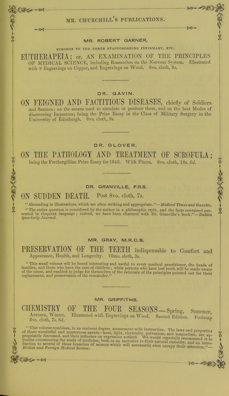 ^m^^ — 3^-^ MR. Churchill's publications. .o[ 5^ MR. ROBERT GARNER, SURGEON TO THE NORTH STAFFORDSHIRE INFIRMARY, ETC. EUTHERAPEIA ; or, an examination of the peinciples OF MEDICAL SCIENCE, including Researches on the Nervous System. Illustrated with 9 Engravings on Copper, and Engravings on Wood. 8vo. cloth, 8s. DR. GAVIN. ON FEIGNED AND FACTITIOUS DISEASES, chiefly of Soldiers and Seamen; on the means used to simulate or produce them, and on the best Modes of discovering Impostors; being the Prize Essay in the Class of Military Surgery in the University of Edinburgh. 8vo. cloth, 9s. DR. GLOVER. ON THE PATHOLOGY AND TEEATMENT OF SCEOFULA; being the Forthergillian Prize Essay for 1846. With Plates. 8vo. cloth, 10s. 6d. DR. GRANVILLE, F.R.S. ON SUDDEN DEATH. Post 8vo. cloth, 7.. Abounding in illustrations, which are often striking and appropriate.—Medical Times and Gazette.  The entire question is considered by the author in a philosophic style, and the facts contained pre- sented in eloquent language; indeed, we have been charmed with Dr. Granville's book.—Dublin Quarterly Journal. MR. GRAY, M.R.C.S. PEESEEYATION OF THE TEETH indispensable to Comfort and Appearance, Health, and Longevity. 18mo. cloth, 3s.  This small volume will be found interesting and useful to every medical practitioner, the heads of families, and those who have the care of children ; while persons who have lost teeth will be made aware of the cause, and enabled to judge for themselves of the rationale of the principles pointed out for their replacement, and preservation of the remainder. MR. GRIFFITHS. CHEMISTEI OF THE FOUE SEASONS-Spri„g, Summer Autuirm, \V mter. Illustrated with Engiavtags on Wood. Second Edition. Foolscao ovo. cloth, 7s. 6a. ^ ''This volume combines, in an eminent degree, amusement with instruction. The laws and uronprtif, of those wonderful and mysterious agents-heat, light, electricity, galvanism, and magnS are^^^^ propnatcly discussed and the.r influence on vegetation noticed. We would e;pecialljrfecommend it o you hs commencing the study of medicine, both as an incentive to their natural curioliiv an^n intr^ due ion to several of those branches of science which will necessarily soon occudv their' attPnHni British and Foreign Medical Review.  '•'-Py t^ieir attention.—