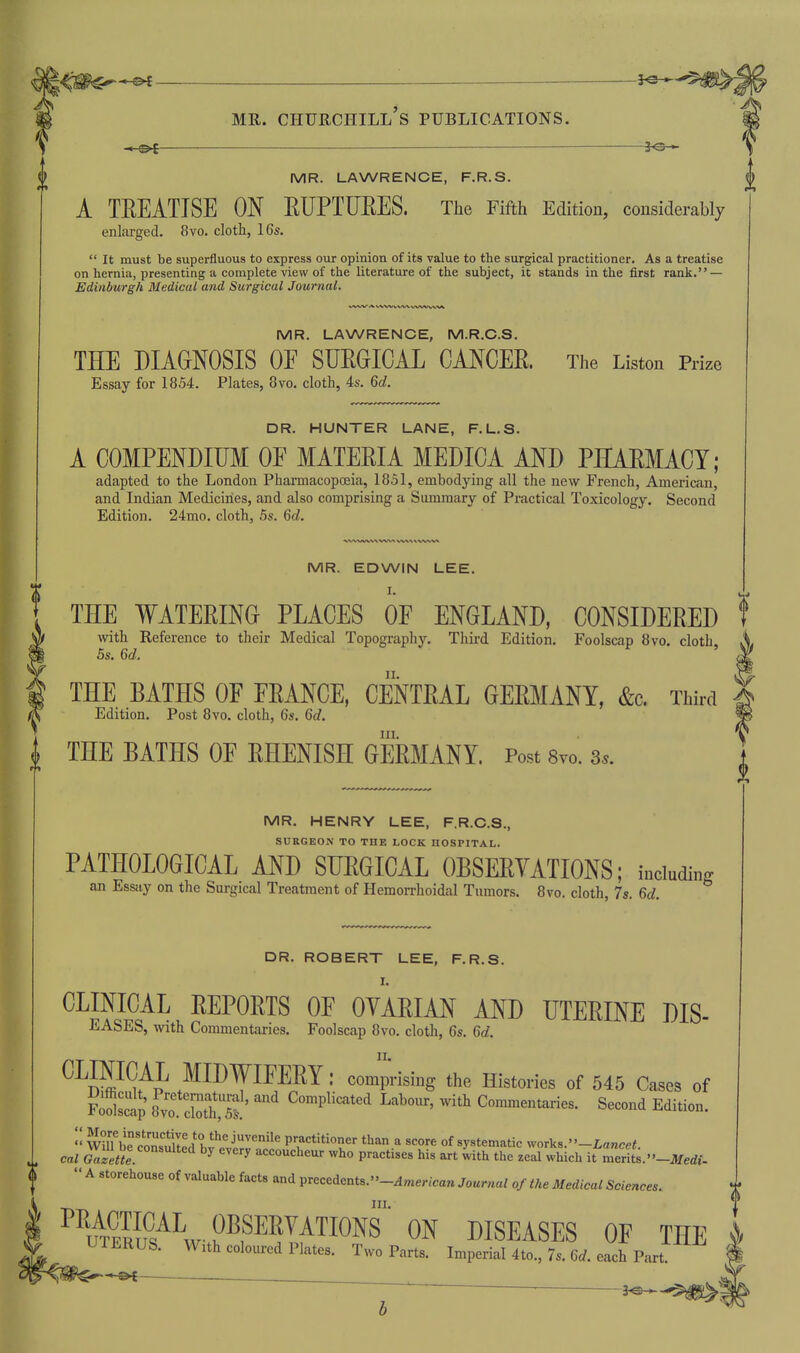 -3^ MR. LAWRENCE, F.R.S. A TREATISE ON EUPTURES. The Fifth Edition, considerably enlarged. 8vo. cloth, 16s.  It must be superfluous to express our opinion of its value to the surgical practitioner. As a treatise on hernia, presenting a complete view of the literature of the subject, it stands in the first rank. — Edinburgh Medical and Surgical Journal. MR. LAWRENCE, M.R.G.S. THE DIAGNOSIS OE SUEGICAL CANCER. The Liston Prize Essay for 1854. Plates, 8vo. cloth, 4s. M. DR. HUNTER LANE, F.L.S. A COMPENDIUM OF MATERIA MEDICA AND PHARMACY; adapted to the London Pharmacopoeia, 1851, embodying all the new French, American, and Indian Medicines, and also comprising a Summary of Practical Toxicology. Second Edition. 24mo. cloth, 5s. Qd. MR. EDWIN LEE. I. THE WATERING PLACES OF ENGLAND, CONSIDERED with Reference to their Medical Topography. Third Edition. Foolscap 8vo. cloth, 5s. 6c?. THE BATHS OF FRANCE, CENTRAL GERMANY, &c. Third Edition. Post 8vo. cloth, 6s. <5d. III. THE BATHS OF RHENISH GERMANY. Post 8vo. 3.. MR. HENRY LEE, F.R.C.S., SURGEON TO THE LOCK HOSPITAL. PATHOLOGICAL AND SURGICAL OBSERYATIONS; including an Essay on the Surgical Treatment of Hemorrhoidal Tumors. 8vo. cloth, 7s. Qd. DR. ROBERT LEE, F.R.S. I. CLINICAL REPORTS OF OYARIAN AND UTERINE DIS- EASES, with Commentaries. Foolscap 8vo. cloth, 6s. 6rf. MIDWIFERY: comp-ising the Histories of 545 Cases of i^dscap 8yt cSTst' ^''^P^^^*^'^ ^^^'^'^ ^^^^ Commentaries. Second Edition.  WilTbrcSled bfAi^rr.' P'-r*'*^ ^•^'•e of systematic works. -Lancef. cal Gazette ^ '^''^ accoucheur who practises his art with the zeal which it merits. -Jlfedf-  A storehouse of valuable facts and precedents.-^mer<can Journal of the Medical Sciences. III. uS^^wt?^?^?!/^^^^ DISEASES OF THE UTERUS. With coloured Plates. Two Parts. Imperial 4to., 7s. Qd. each Part -©<—^ . ~  '—■ ■——^ -