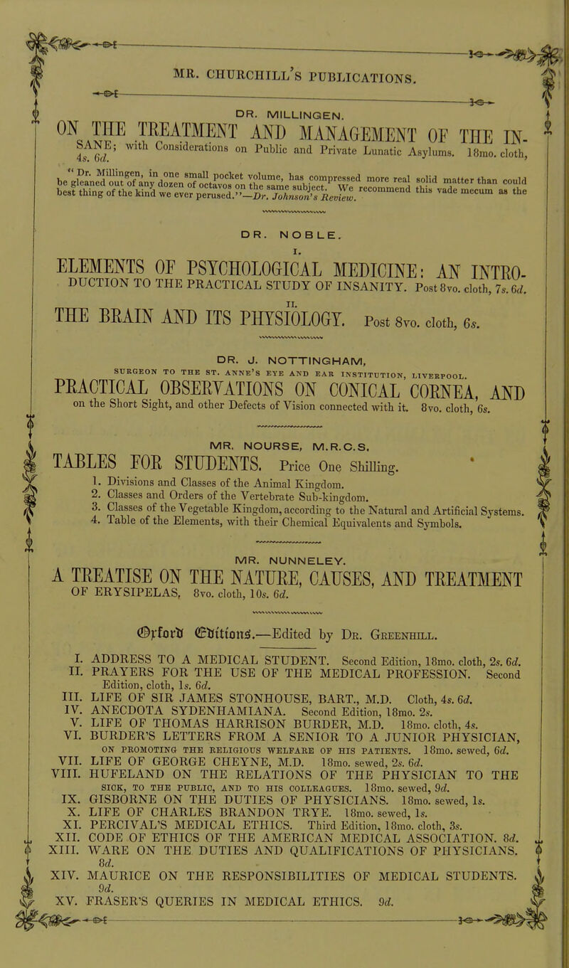 0 ^ ———^ 0 DR. MILLINGEN. j  teeatment and management of the in. ^ be'Sne^oi^TCdoL'n'o'?o^^^^ l^^^' 90^Vressed more real solid matter than could l> Jl^n1:fV:^^^^^^ thi. vademecum a. the DR. NOBLE, elements of psychological MEDICINE: AN INTEO- THE BEAIN AND ITS PHYSIOLOGY. Post 8m cloth, 6s. WWVVWVW^ \,V'W WW DR. J. NOTTINGHAM, SURGEON TO THE ST. ANNE'S EYE AND EAR INSTITUTION LIVERPOOL PEACTICAL OBSEEYATIONS ON CONICAL COENEA, AND on the Short Sight, and other Defects of Vision connected with it. 8vo. cloth, 6s. MR. NOURSE, M.R.O.S. TABLES FOE STUDENTS. Price One ShiUing. 1. Divisions and Classes of the Animal Kingdom. 2. Classes and Orders of the Vertebrate Sub-kingdom. 3. Classes of the Vegetable Kingdom, according to the Natural and Artificial Systems. MR. NUNNELEY. A TEEATISE ON THE NATUEE, CAUSES, AND TEEATMENT OF ERYSIPELAS, 8vo. cloth, 10s. 6d. (Brfovti eKittoitsl.—Edited by Dk. Greenhill. I. ADDRESS TO A MEDICAL STUDENT. Second Edition, 18mo. cloth, 2s. 6d. II. PRAYERS FOR THE USE OF THE MEDICAL PROFESSION. Second Edition, cloth, Is. 6d. III. LIFE OF SIR JAMES STONHOUSE, BART., M.D. Cloth, 4s. 6d. IV. ANECDOTA SYDENHAMIANA. Second Edition, 18mo. 2s. V. LIFE OF THOMAS HARRISON BURDER, M.D. 18mo. cloth, 4s. VL BURDER'S LETTERS FROM A SENIOR TO A JUNIOR PHYSICIAN, ON PROMOTING THE RELIGIOUS WELFARE OF HIS PATIENTS. 18mo. SCWed, Gd. VIL LIFE OF GEORGE CHEYNE, M.D. 18mo. sewed, 2s. 6rf. VIIL HUFELAND ON THE RELATIONS OF THE PHYSICIAN TO THE SIOK, TO THE PUBLIC, AND TO HIS COLLEAGUES. 18m0. Sewed, 9d. IX. GISBORNE ON THE DUTIES OF PHYSICIANS. 18mo. sewed. Is. X. LIFE OF CHARLES BRANDON TRYE. 18mo. sewed, Is. XI. PERCIVAL'S MEDICAL ETHICS. Third Edition, 18mo. cloth, 3s. XIL CODE OF ETHICS OF THE AMERICAN MEDICAL ASSOCIATION. Sd. XIIL WARE ON THE DUTIES AND QUALIFICATIONS OF PHYSICIANS. 8d. XIV. MAURICE ON THE RESPONSIBILITIES OF MEDICAL STUDENTS. 9d. XV. FRASER'S QUERIES IN MEDICAL ETHICS. 9d. ^