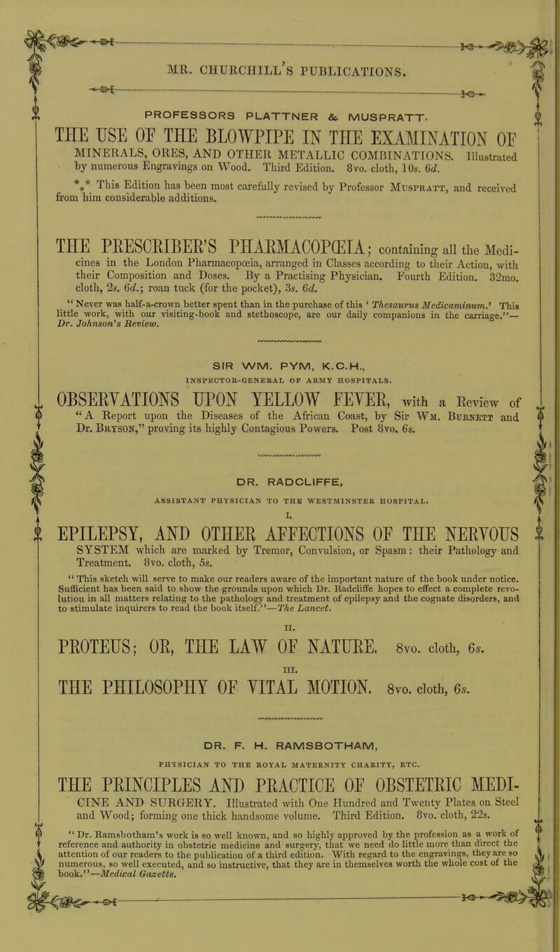 -*-©^ — a-^^r^ -W:^ MR. CHURCHILL S PUBLICATIONS. ______ PROFESSORS PLATTNER &, MUSPRATT- THE USE OF THE BLOWPIPE IN THE EXAMINATION OF MINERALS, ORES, AND OTHER METALLIC COMBINATIONS. Illustrated by numerous Engravings on Wood. Third Edition. 8vo. cloth, 10s. 6d. This Edition has been most carefully revised by Professor Muspratt, and received from him considerable additions. THE PEESCEIBER'S PHAEMACOPGEIA; contaiuing all the Medi- cines in the London Pharmacopoeia, arranged in Classes according to their Action, with their Composition and Doses. By a Practising Physician. Fourth Edition. 32mo. cloth, 2s. 6d.; roan tuck (for the pocket), 3s. 6d.  Never was half-a-crown better spent than in the purchase of this ' Thesaurus Medicaminum.' This little work, with our visiting-book and stethoscope, are our daily companions in the carriage.— Dr. Johnson's Review. SIR WM. PYM, K.C.H., INSPECTOR-GEMEKAL OF ARMY HOSPITALS. OBSEEYATIONS UPON YELLOW FEYEE, with a Eeview of A Report upon the Diseases of the African Coast, by Sir Wm, Buknett and Dr. Bryson, proving its highly Contagious Powers. Post 8vo. 6s. DR. RADGLIFFE, ASSISTANT PHYSICIAN TO THE WESTMINSTER HOSPITAL. I. EPILEPSY, AND OTHEE AFFECTIONS OF THE NEEYOUS SYSTEM which are marked by Tremor, Convulsion, or Spasm: their Pathology and Treatment. 8vo. cloth, 5s.  This sketch will serve to make our readers aware of the important nature of the book under notice, SuflScient has been said to show the grounds upon which Dr. RadcliflFe hopes to effect a complete revo- lution in all matters relating to the pathology and treatment of epilepsy and the cognate disorders, and to stimulate inquirers to read the book itself.—The Lancet. II. PEOTEUS; OE, THE LAW OF NATUEE. 8vo. doth, 6s. III. THE PHILOSOPHY OF YITAL MOTION. 8vo. doth, 6s. DR. F. H. RAMSBOTHAM, PHYSICIAN TO THE ROYAL MATERNITY CHARITY, ETC. THE PEINCIPLES AND PEACTICE OF OBSTETEIC MEDI- CINE AND SURGERY. Illustrated with One Himdred and Twenty Plates on Steel and Wood; forming one thick handsome volume. Third Edition. 8vo. cloth, 22s. Dr. Ramsbotham's work is so well known, and so highly approved by the profession as a work of reference and authority in obstetric medicine and surgery, that we need do little more than direct the attention of our readers to the publication of a third edition. With regard to the engravings, they are so numerous, so well executed, and so instructive, that they are in themselves worth the whole cost of the book.—Medical Gazette.