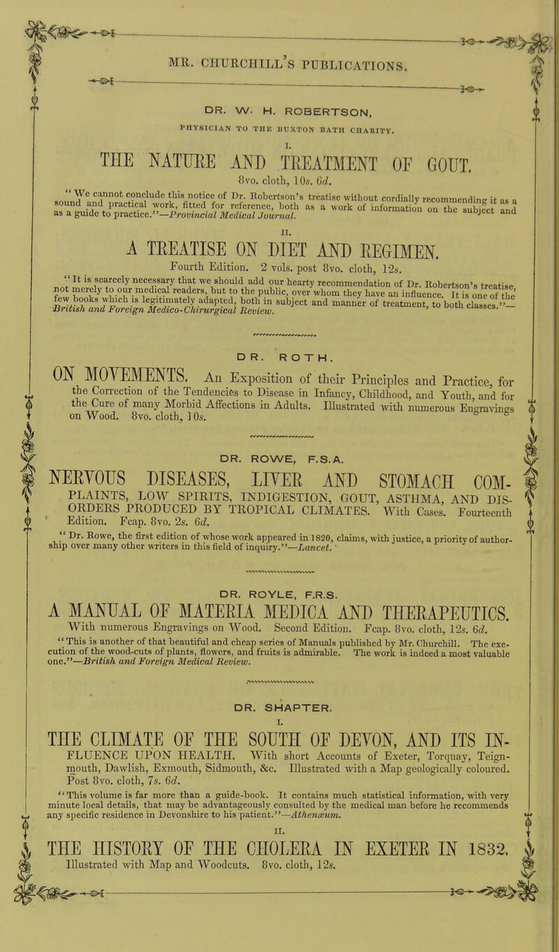 J^-^ --^-^ MR. Churchill's publications. ^ v^C— — -. ~  T fT-Tl ■ DR. W. H. ROBERTSON, PHYSICIAN TO THE BUXTON BATH CHARITY, THE MTUEE AND TEEATMENT OF GOUT. 8vo. cloth, 10s, C)d.  We cannot conclude this notice of Dr. Robertson's treatise without cordially recommendintr it as a A TEEATISE ON DIET AND REGIMEN. Fourtli Edition. 2 vols, post 8vo. cloth, 12s.  It is scarcely necessary that we should add our hearty recommendation of Dr. Robertson's treatise not merely to our medical readers but to the public, over whom they have an influence It is one of he few books which IS legitimately adapted both in subject and manner of treatment, to both classes''- British and Foreign Medico-Chirurgical Review. i-iisbcs. DR. ROTH. ON MOYEMENTS. Au Exposition of their Principles and Practice, for the Correction of the Tendencies to Disease in Infancy, Childhood, and Youth, and for , the Cure of many Morbid Affections in Adults. Illustrated with numerous Engravings \) on Wood. 8vo. cloth, 1 Os. o & r DR. ROWE, F.S.A. NERVOUS DISEASES, LIYER AND STOMACH COM- PLAINTS, LOW SPIRITS, INDIGESTION, GOUT, ASTHMA, AND DIS- ORDERS PRODUCED BY TROPICAL CLIMATES. With Cases. Fourteenth . (j) Edition. Fcap. 8vo. 2s. Qd. ^  Dr. Eowe, the first edition of whose work appeared in 1820, claims, with justice, a priority of author- ship over many other writers in this field of inquiry.—Lancet, ■ DR. ROYLE, F.R.S, A MANUAL OE MATERIA MEDICA AND THERAPEUTICS. With numerous Engravings on Wood, Second Edition, Fcap. 8vo, cloth, 12s. Qd.  This is another of that beautiful and cheap series of Manuals published by Mr. Churchill. The exe- cution of the wood-cuts of plants, flowers, and fruits is admirable. The work is indeed a most valuable one.—British and Foreign Medical Review. DR. SMARTER. THE CLIMATE OF THE SOUTH OE DEYON, AND ITS IN- FLUENCE UPON HEALTH. With short Accounts of Exeter, Torquay, Teign- mouth, Dawlish, Exraouth, Sidmouth, &c. Illustrated with a Map geologically coloured. Post 8vo. cloth, 7s. Qd.  This volume is far more than a guide-book. It contains much statistical information, with very minute local details, that may be advantageously consulted by the medical man before he recommends any specific residence in Devonshire to his patient.—Athenceum, THE HISTORY OE THE CHOLERA IN EXETER IN 1832. Illustrated with Map and Woodcuts. 8vo. cloth, 12s.
