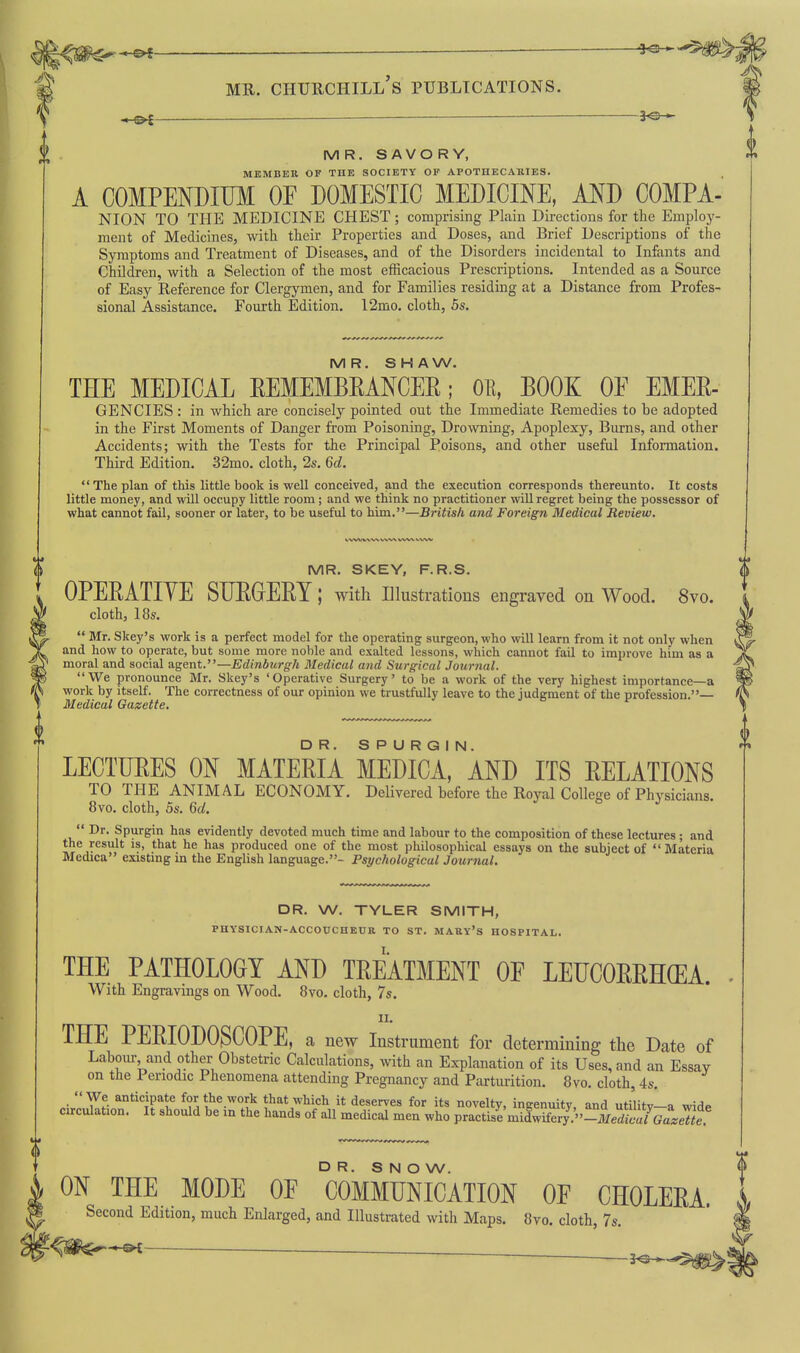 — 3^ MR. SAVORY, MEMBER OF THE SOCIETY OP APOTHECAKIES. A COMPENDIUM OF DOMESTIC MEDICINE, AND COMPA- NION TO THE MEDICINE CHEST; comprising Plain Directions for the Employ- ment of Medicines, with their Properties and Doses, and Brief Descriptions of the Symptoms and Treatment of Diseases, and of the Disorders incidental to Infants and Children, with a Selection of the most efficacious Prescriptions, Intended as a Source of Easy Reference for Clergymen, and for Families residing at a Distance from Profes- sional Assistance. Fourth Edition. 12mo. cloth, 5s. MR. SHAW. THE MEDICAL EEMEMBKANCER; OE, EOOK OE EMEE- GENCIES : in which are concisely pointed out the Immediate Remedies to be adopted in the First Moments of Danger from Poisoning, Drowning, Apoplexy, Burns, and other Accidents; with the Tests for the Principal Poisons, and other useful Information. Third Edition. 32mo. cloth, 2s. 6d. The plan of this little book is well conceived, and the execution corresponds thereunto. It costs little money, and will occupy little room ; and we think no practitioner will regret being the possessor of what cannot fail, sooner or later, to be useful to him.—British and Foreign Medical Review. MR. SKEY, F.R.S. OPEEATIYE SDEGEEY; with Illustratious engraved on Wood. 8vo. cloth, 18s.  Mr. Skey's work is a perfect model for the operating surgeon, who will learn from it not only when and how to operate, but some more noble and exalted lessons, which cannot fail to improve him as a moral and social agent.—Edinbicrgh Medical and Surgical Jourjial. We pronounce Mr. Skey's 'Operative Surgery' to be a work of the very highest importance—a work by itself. The correctness of our opinion we trustfully leave to the judgment of the profession.— Medical Gazette. LECTUEES ON MATEEIA MEDICAL AND ITS EELATIONS TO THE ANIMAL ECONOMY. Delivered before the Royal College of Physicians. 8vo. cloth, 5s. 6d.  Dr. Spurgin has evidently devoted much time and labour to the composition of these lectures; and the result is, that he has produced one of the most philosophical essays on the subject of Materia Medica existing in the English language.- Psychological Journal. DR. W, TYLER SMITH, PHYSICIAN-ACCOUCHEUR TO ST. MARV'S HOSPITAL. THE PATHOLOGY AND TEEATMENT OF LEUCOEEH(EA. With Engravings on Wood. 8vo. cloth, 7s. II. THE PEEIODOSCOPE, a new Instrument for determining the Date of Labour and other Obstetric Calculations, with an Explanation of its Uses, and an Essay on the Periodic Phenomena attending Pregnancy and Parturition. 8vo. cloth, 4s.  We anticipate for the work that which it deserves for its novelty, ingenuity, and utilitv-a wido circulation. It should be m the hands of all medical men who practise'midwifer7.''-irer?/GaL«^^^^ DR. S N O W. ON THE MODE OF COMMUNICATION OF CHOLEEA. Second Edition, much Enlarged, and Illustrated with Maps. 8vo. cloth, 7s.