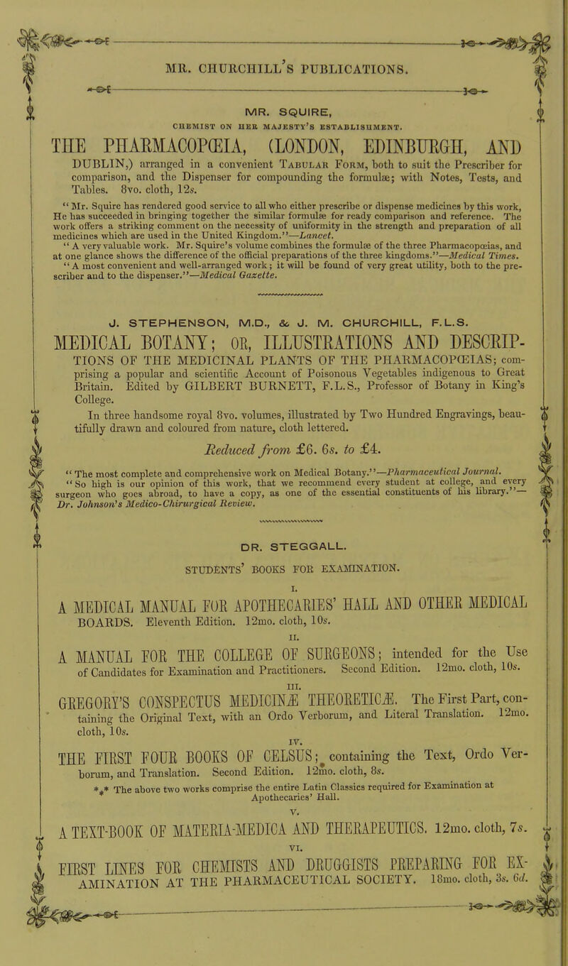  The most complete and comprehensive work on Medical Botany.—Pharmaceuiical Journal.  So high is our opinion of this work, that we recommend every student at college, and every surgeon who goes abroad, to have a copy, as one of the essential constituents of his library.— Dr. Johnson's Medico-Chirurgical Review. DR. STEGGALL. students' books for EXASnNATION. I. A MEDICAL MANUAL FOR APOTHECARIES' HALL AND OTHER MEDICAL BOARDS. Eleventh Edition. 12mo. cloth, 10s. II. A MANUAL FOR THE COLLEOE OF SURGEONS; intended for the Use of Candidates for Examination and Practitioners. Second Edition. 12mo. cloth, 10s. III. GREGORY'S CONSPECTUS MEDICINJl THEORETICS. The First Pai-t, con- taining the Original Text, with an Ordo Verborum, and Literal Translation. 12mo. cloth, 10s. IV. THE FIRST FOUR BOOKS OF CELSUS;^ containing the Text, Ordo Ver- borum, and Translation. Second Edition. 12mo. cloth, 8s. *** The above two works comprise the entire Latin Classics required for Examination at Apothecaries' Hall. V. A TEXT-BOOK OF MATERIA-MEDICA AND THERAPEUTICS. 12mo. cloth, 7^. VI. MR. Churchill's publications. - - —•—^ . 30 MR. SQUIRE, $ CHEMIST ON HBE MAJESTY'S ESTABLISHMENT. THE PHAEMACOPCEIA, (LONDON, EDINBTJEGH, AND DUBLIN,) arranged in a convenient Tabular Form, both to suit the Prescriber for comparison, and the Dispenser for compounding the formulae; with Notes, Tests, and Tables. 8vo. cloth, 12s.  Mr. Squire has rendered good service to all who either prescribe or dispense medicines by this work, He has succeeded in bringing together the similar formulae for ready comparison and reference. The work olfers a striking comment on the necessity of uniformity in the strength and preparation of all medicines which are used in the United Kingdom.—La?ice^.  A very valuable work. Mr. Squire's volume combines the formulae of the three Pharmacopoeias, and at one glance shows the difference of the official preparations of the three kingdoms.—Medical Times.  A most convenient and weU-arranged work; it will be found of very great utility, both to the pre- scriber and to the dispenser,—Medical Gazette. J. STEPHENSON, M.D., &> d. M. CHURCHILL, F.L.S. MEDICAL BOTANY; OR, ILLIJSTEATIONS AND DESCEIP- TIONS OF THE MEDICINAL PLANTS OF THE PHARMACOPCEIAS; com- prising a popular and scientific Account of Poisonous Vegetables indigenous to Great Britain. Edited by GILBERT BURNETT, F.L.S., Professor of Botany in King's College. In three handsome royal 8vo. volumes, illustrated by Two Hundred Engravings, beau- tifully drawn and coloured from nature, cloth lettered. Reduced from £6. 65. to £4. 0 EIRST LINES FOR CHEMISTS AND DRUGGISTS PREPARING FOR EX- ^ AMINATION AT THE PHARMACEUTICAL SOCIETY. 18mo. cloth, 3s. Qd. m