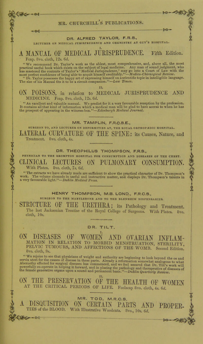 0 0 DR. ALFRED TAYLOR, F.R.S., LBCTDEER ON MEDICAL JURISPRUDENCE AND CHEMISTRY AT GUY'S HOSPITAL. A MMIJAL OF MEDICAL JUEISPEUDENCE. Fifth Edition. Fcap. 8vo. cloth, 128. 6d. We recommend Dr. Taylor's work as the ablest, most comprehensive, and, above all, the most practical useful book wiiich exists on the subject of legal medicine. Any man of sound judgment, who has mastered the contents of Taylor's ' Medical Jurisprudence,' may go into a Court of Law with the most perfect confidence of being able to acquit himself cTsditahly.—Medico-Chirurgical Review.  Dr. Taylor possesses the happy art of expressing himself on a scientific topic in intelligible language. The size of his Manual fits it to be a circuit companion.—Law Times. II. ON POISONS, in relation to MEDICAL JUEISPEUDENCE AND MEDICINE. Fcap. 8vo. cloth, 12s. 6d.  An excellent and valuable manual. We predict for it a very favourable reception by the profession. It contains all that kind of information which a medical man will be glad to have access to when he has the prospect of appearing in the witness-box.—Edinburgh Medical Journal. MR. TAMPLIN, F.R.C.S.E., SURGEON TO, ANIJ LECTURER ON DEFORMITIES AT, THE ROYAL ORTHOPEDIC HOSPITAL. LATEEAL CUEYATUEE OE THE SPINE: its Causes, Nature, and Treatment. 8vo. cloth, 4s. DR. THEOPHILUS THOMPSON, F.R.S., PHYSICIAN TO THE BROMPTON HOSPITAL FOR CONSUMPTION AND DISEASES OF THE CHEST. CLINICAL LECTUEES ON PULMONAEY CONSUMPTION. With Plates, 8vo. cloth, 7s. U.  The extracts we have already made are sufficient to show the practical character of Dr. Thompson's work. The volume abounds in useful and instructive matter, and displays Dr. Thompson's talents in a very favourable light.—X>M6/i?i Medical Press. HENRY THOMPSON, M.B. LOND., F.R.C.S., SURGEON TO THE MARYLEBONE AND TO THE BLENHEIM DISPENSARIES. STEICTLEE OE THE UEETHEA; its Pathology and Treatment. The last Jacksonian Treatise of the Royal College of Surgeons. With Plates. 8vo. cloth, 10s. DR. TILT. ON DISEASES OE WOMEN AND OYAEIAN INFLAM- MATION IN RELATION TO MORBID MENSTRUATION, STERILITY PELVIC TUMOURS, AND AFFECTIONS OF THE WOMB. ' Second Edition! ovo. cloth, 9s. '«We rejoice to see that physicians of weight and authority are beginning to look beyond the os and aIT'' l' w .1 f^y^A^^^ '° ^Y^^ P''- ^^'^'^'^y reformation somewhat analogous to what Abernethy effected for surgical diseases has commenced, and we feel assured that Dr. Tilt's work will ON THE PEESERTATION OF THE HEALTH OF WOMEN AT THE CRITICAL PERIODS OF LIFE. Foolscap 8vo. cloth, 4s. Qd. MR. TOD. M.R.C.S. A DISQUISITION ON CEETAIN PARTS AND PEOPEE- TIES of the BLOOD. With lUustrative Woodcuts. 8vo., 10s. Qd. f