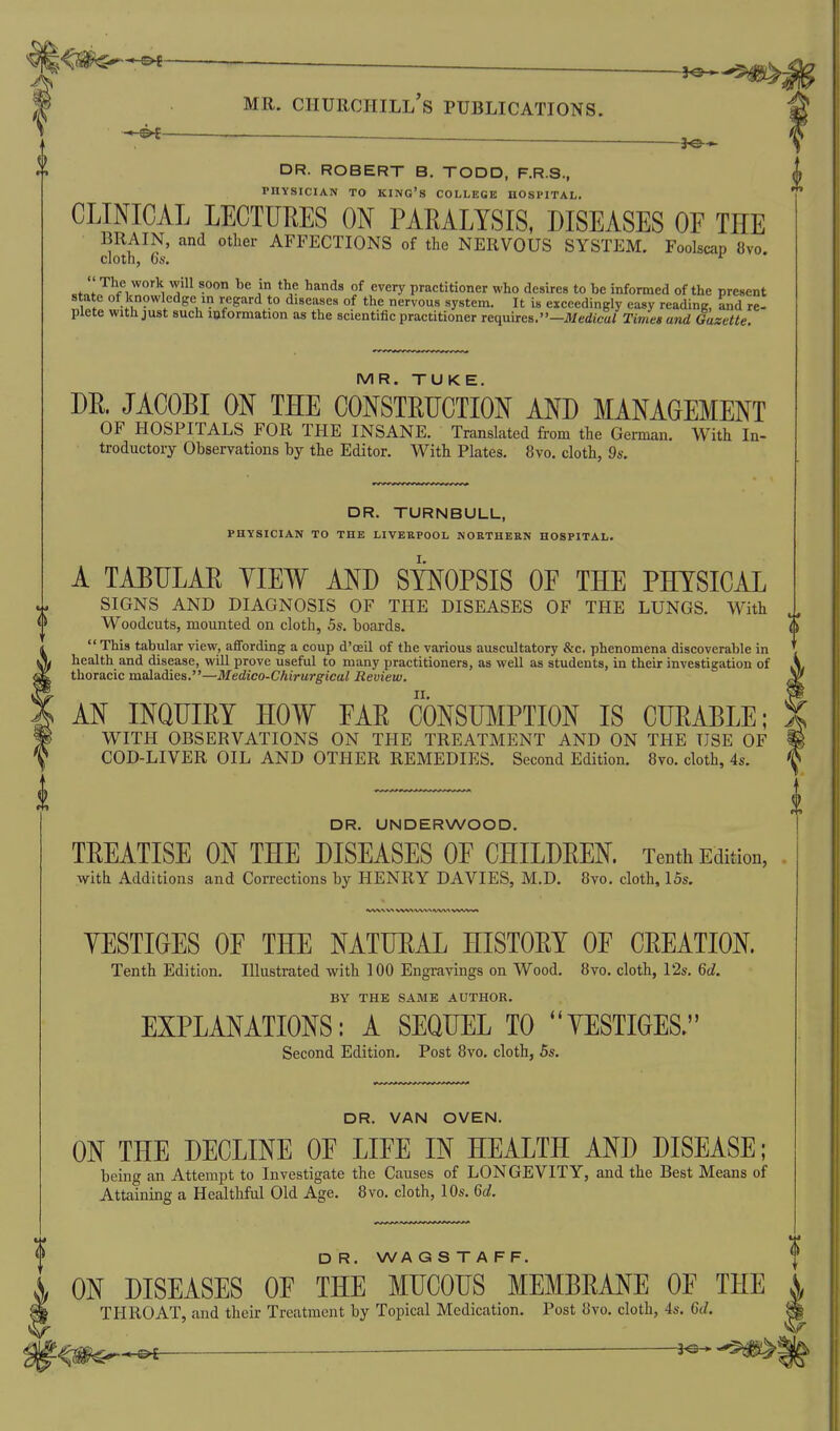 _ _ MR. Churchill's publications. DR. ROBERT B. TODD, F.R.S., PHYSICIAN TO king's COLLEGE HOSPITAL, CLINICAL LECTURES ON PARALYSIS, DISEASES OF THE BRAIN, and other AFFECTIONS of the NERVOUS SYSTEM. Foolscap 8vo. cloth, 6s. cfo'f^® I *^.*r ^ani^s °f every practitioner who desires to be informed of the present state of knowledge in regard to diseases of the nervous system. It is exceedingly easy reading, and re- plete with just such loformation as the scientific practitioner requires.—Medfm/ Times and Gazette MR. TUKE. m. JACOBI ON THE CONSTRUCTION AND MANAGEMENT OF HOSPITALS FOR THE INSANE. Translated from the German. With In- troductory Ohservations by the Editor. With Plates. 8vo. cloth, 9s. DR. TURNBULL, physician to the LIVERPOOL NOUTHEEN HOSPITAL. A TABULAR YIEW AND SYNOPSIS OF THE PHYSICAL SIGNS AND DIAGNOSIS OF THE DISEASES OF THE LUNGS. With Woodcuts, mounted on cloth, 5s. boards. This tabular view, affording a coup d'oeil of the various auscultatory &c. phenomena discoverable in health and disease, will prove useful to many practitioners, as well as students, in their investigation of thoracic maladies.—Medico-Chirurgical Review. AN INQUIRY HOW FAR CONSUMPTION IS CURABLE; a. WITH OBSERVATIONS ON THE TREATMENT AND ON THE USE OF COD-LIVER OIL AND OTHER REMEDIES. Second Edition. 8vo. cloth, 4s. DR. UNDERWOOD. TREATISE ON THE DISEASES OF CHILDREN. Tenth Edition, with Additions and Corrections by HENRY DAVIES, M.D. 8vo, cloth, I5s. YESTIOES OF THE NATURAL HISTORY OF CREATION. Tenth Edition. Illustrated with 100 Engravings on Wood. 8vo. cloth, 12s, Qd. BY THE SAME AUTHOR. EXPLANATIONS: A SEQUEL TO YESTIGES. Second Edition. Post 8vo. cloth, 5s. DR. VAN OVEN. ON THE DECLINE OF LIFE IN HEALTH AND DISEASE; beino- an Attempt to Investigate the Causes of LONGEVITY, and the Best Means of Attaining a Healthful Old Age. 8vo. cloth, IDs. Qd. D R. WA G S T A F F. ON DISEASES OF THE MUCOUS MEMBRANE OF THE THROAT, and their Treatment by Topical Medication. Post 8vo. cloth, 4s. M. 0