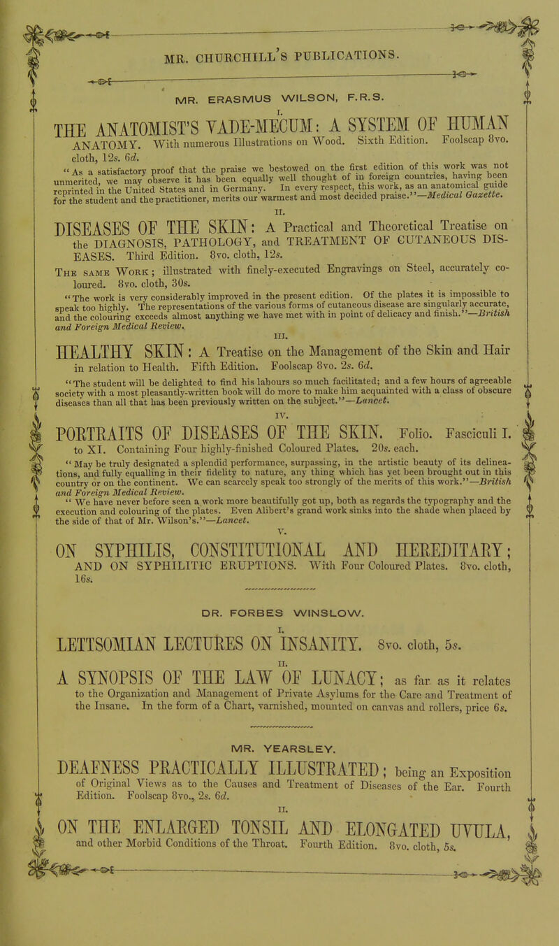 ^ ^-^^ MR. Churchill's publications. : 't-^i  4 MR. ERASMUS WILSON, F.R.S. THE ANATOMIST'S YADE-MECUM: A SYSTEM OE HUMAN ANATOMY. With numerous Illustrations on Wood. Sixth Edition. Foolscap 8vo. cloth, 12s. 6d. . , .  A, a satisfactory proof that the praise we bestowed on the first edition of this work was not unmtrited wfSS observe it has been equally well thought of in foreign countries having been reprinted in The United States and in Germany. In every respect, this work, as an ana omical guide for the student and the practitioner, merits our warmest and most decided praise.-Medicai Gazette. II. DISEASES OE THE SKIN: a Practical and Theoretical Treatise on the DIAGNOSIS, PATHOLOGY, and TREATMENT OF CUTANEOUS DIS- EASES. Third Edition. 8to. cloth, 12s. The same Work ; illustrated with finely-executed Engravings on Steel, accurately co- loured. 8vo. cloth, 30s. The work is very considerably improved in the present edition. Of the plates it is impossible to speak too highly. The representations of the various forms of cutaneous disease are singularly accurate, and the colouring exceeds almost anything we have met with in point of delicacy and finish.—^rj^tiA and Foreign Medical Review, III. HEALTHY SKIN : A Treatise on the Management of the Skin and Hair in relation to Health. Fifth Edition. Foolscap Bvo. 2s. 6d. The student will be delighted to find his labours so much facilitated; and a few hours of agreeable society with a most pleasantly-written book will do more to make him acquainted with a class of obscure diseases than all that has been previously written on the subject.—Lawcei. IV. POETEAITS OE DISEASES OE THE SKIN. Folio. Fasciculi I. to XI. Containing Four highly-finished Coloured Plates. 20s. each.  May be truly designated a splendid performance, surpassing, in the artistic beauty of its delinea- tions, and fully equalling in their fidelity to nature, any thing which has yet been brought out in this country or on the continent. We can scarcely speak too strongly of the merits of this work.—British and Foreign Medical Review,  We have never before seen a work more beautifully got up, both as regards the typography and the execution and colouring of the plates. Even Alibert's grand work sinks into the shade when placed by the side of that of Mr. Wilson's.—Lancei. V. ON SYPHILIS, CONSTITUTIONAL AND HEREDITAEY; AND ON SYPHILITIC ERUPTIONS. With Four Coloured Plates. 8vo. cloth, 16s. DR. FORBES WINSLOW. LETTSOMIAN LECTUlRES ON INSANITY. 8vo. doth, 5^. A SYNOPSIS OE THE LAW OE LUNACY; as far as it relates to the Organization and Management of Private Asylums for the Care and Treatment of the Insane. In the form of a Chart, varnished, mounted on canvas and rollers, price 6s. MR. YEARSLEY. DEAENESS PKACTICALLY ILLUSTRATED ; being an Exposition of Original Views as to the Causes and Treatment of Diseases of the Ear, Fourth Edition. Foolscap 8vo., 2s. 6d. II. ON THE ENLAEGED TONSIL AND ELONGATED LYULA, and other Morbid Conditions of the Throat. Fourth Edition. 8vo. cloth, 5s.