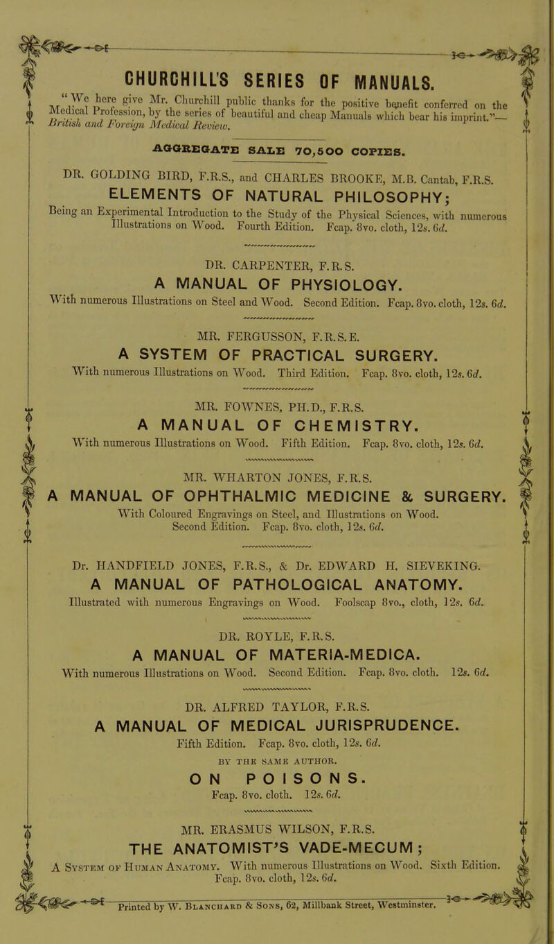^m^^ _ CHURCHILL'S SERIES OF MANUALS. '  We here give Mr ClmrchiU public thanks for the positive bcyiefit conferred on the V , > Medical 1 roftssion, by the series of beautiful and cheap Manuals which bear his imprhit.— 1 JJnUs/i a?id Foreign Medical Revieiv. f AaaBEaATi: sale 70,500 copies. DR. GOLDING BIRD, F.R.S., and CHARLES BROOKE, M.B. Cantab, F.R.S. ELEMENTS OF NATURAL PHILOSOPHY; Being an Experimental Introduction to the Study of the Physical Sciences, with numerous Illustrations on Wood. Fourth Edition. Fcap. 8vo. cloth, 12s. M. DR. CARPENTER, F.R.S. A MANUAL OF PHYSIOLOGY. With numerous Illustrations on Steel and Wood, Second Edition. Fcap. 8vo. cloth, 12s. M. MR. FERGUSSON, F.R.S.E. A SYSTEM OF PRACTICAL SURGERY. With numerous Illustrations on Wood. Third Edition. Fcap. 8vo. cloth, 12s. 6c/. MR. FOWNES, PH.D., F.R.S. A MANUAL OF CHEMISTRY. With numerous Illustrations on Wood. Fifth Edition. Fcap. 8vo. cloth, 12s. Gd. MR. WHARTON JONES, F.R.S. A MANUAL OF OPHTHALMIC MEDICINE & SURGERY. With Coloured Engravings on Steel, and Illustrations on Wood. Second Edition. Fcap. 8vo. cloth, 12s. Gd. Dr. HANDFIELD JONES, F.R.S., & Dr. EDWARD H. SIEVEKING. A MANUAL OF PATHOLOGICAL ANATOMY. Illustrated with numerous Engravings on Wood. Foolscap 8vo., cloth, 12s. Gd. DR. ROYLE, F.R.S. A MANUAL OF MATERIA-MEDICA. With numerous Illustrations on Wood. Second Edition. Fcap. 8vo. cloth. 12s. Gd. DR. ALFRED TAYLOR, F.R.S. A MANUAL OF MEDICAL JURISPRUDENCE. Fifth Edition. Fcap. 8vo. cloth, 12s. Gd. BY THE SAME AUTHOR. ON POISONS. Fcap. 8vo. cloth. 12s. Gd. MR. ERASMUS WILSON, F.R.S. THE ANATOMIST'S VADE-MECUM; A System ok Human Anatomy. With numerous Illustrations on Wood. Sixth Edition. Fcap. 8vo. cloth, 12s. 6c?. Printed by W. Bla.ncuard & Sons, 62, Millbank Street, Westminster. i