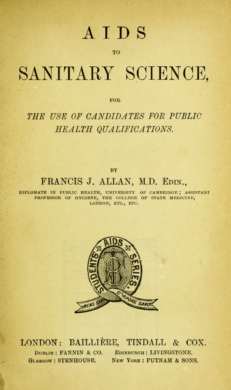 AIDS TO SANITARY SCIENCE, THE USE OF CANDIDATES FOB PUBLIC HEALTH QUALIFICATIONS. BY FRANCIS J. ALLAN, M.D. Edin., DIPLOMATE IN PUBLIC HEALTH, UNIVERSITY OF CAMBRIDGE ; ASSISTANT PROFESSOR OF HYGIENE, THE COLLEGE OF STATE MEDICINE, LONDON, ETC., ETC. LONDON: BAILLIERE, TINDALL & COX. Dublin : FANNIN & CO. Edinburgh : LIVINGSTONE. Glasgow : STENHOUSE. New York : PUTNAM & SONS.