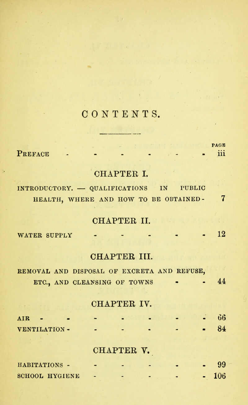 CONTENTS. PAGE Preface - ----- iii CHAPTER I. INTRODUCTORY. — QUALIFICATIONS IN PUBLIC HEALTH, WHERE AND HOW TO BE OBTAINED- 7 CHAPTER II. WATER SUPPLY - - - - - 12 CHAPTER III. REMOVAL AND DISPOSAL OF EXCRETA AND REFUSE, ETC., AND CLEANSING OF TOWNS - - 44 CHAPTER IV. AIR 06 VENTILATION- - - - - 84 CHAPTER V. HABITATIONS - - - - - 99 SCHOOL HYGIENE - 106