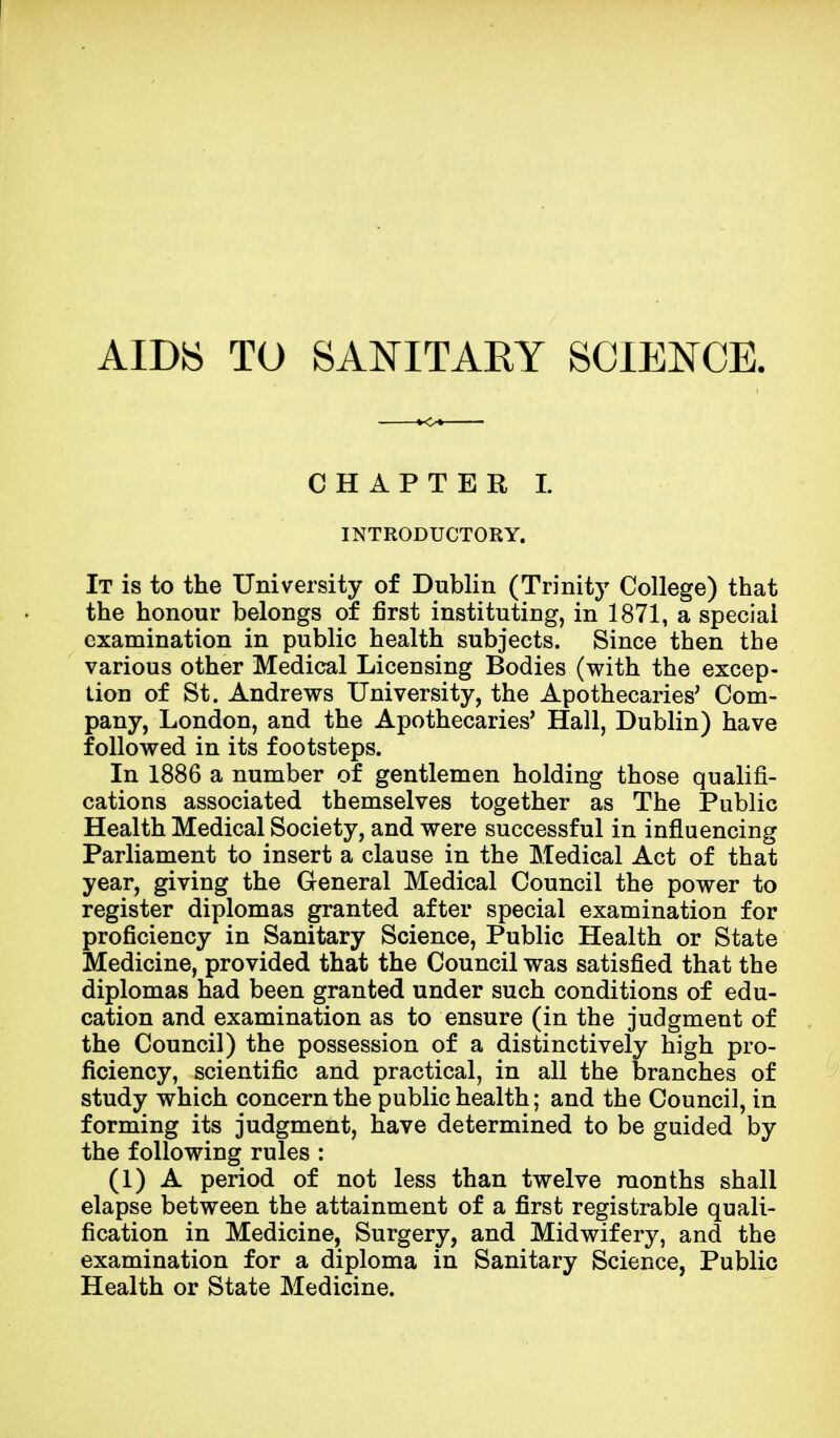 AIDS TO SANITARY SCIENCE. CHAPTER I INTRODUCTORY. It is to the University of Dublin (Trinity College) that the honour belongs of first instituting, in 1871, a special examination in public health subjects. Since then the various other Medical Licensing Bodies (with the excep- tion of St. Andrews University, the Apothecaries' Com- pany, London, and the Apothecaries' Hall, Dublin) have followed in its footsteps. In 1886 a number of gentlemen holding those qualifi- cations associated themselves together as The Public Health Medical Society, and were successful in influencing Parliament to insert a clause in the Medical Act of that year, giving the General Medical Council the power to register diplomas granted after special examination for proficiency in Sanitary Science, Public Health or State Medicine, provided that the Council was satisfied that the diplomas had been granted under such conditions of edu- cation and examination as to ensure (in the judgment of the Council) the possession of a distinctively high pro- ficiency, scientific and practical, in all the branches of study which concern the public health; and the Council, in forming its judgment, have determined to be guided by the following rules : (1) A period of not less than twelve months shall elapse between the attainment of a first registrable quali- fication in Medicine, Surgery, and Midwifery, and the examination for a diploma in Sanitary Science, Public Health or State Medicine.