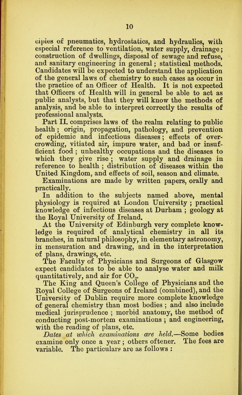 cipies of pneumatics, hydrostatics, and hydraulics, with especial reference to ventilation, water supply, drainage; construction of dwellings, disposal of sewage and refuse, and sanitary engineering in general; statistical methods. Candidates will be expected to understand the application of the general laws of chemistry to such cases as occur in the practice of an Officer of Health. It is not expected that Officers of Health will in general be able to act as public analysts, but that they will know the methods of analysis, and be able to interpret correctly the results of professional analysts. Part II. comprises laws of the realm relating to public health; origin, propagation, pathology, and prevention of epidemic and infectious diseases; effects of over- crowding, vitiated air, impure water, and bad or insuf- ficient food ; unhealthy occupations and the diseases to which they give rise ; water supply and drainage in reference to health ; distribution of diseases within the United Kingdom, and effects of soil, season and climate. Examinations are made by written papers, orally and practically. In addition to the subjects named above, mental physiology is required at London University ; practical knowledge of infectious diseases at Durham ; geology at the Royal University of Ireland. At the University of Edinburgh very complete know- ledge is required of analytical chemistry in all its branches, in natural philosophy, in elementary astronomy, in mensuration and drawing, and in the interpretation of plans, drawings, etc. The Faculty of Physicians and Surgeons of Glasgow expect candidates to be able to analyse water and milk quantitatively, and air for C02. The King and Queen's College of Physicians and the Royal College of Surgeons of Ireland (combined), and the University of Dublin require more complete knowledge of general chemistry than most bodies ; and also include medical jurisprudence ; morbid anatomy, the method of conducting post-mortem examinations ; and engineering, with the reading of plans, etc. Dates at which examinations are held.—Some bodies examine only once a year ; others oftener. The fees are variable. The particulars are as follows :