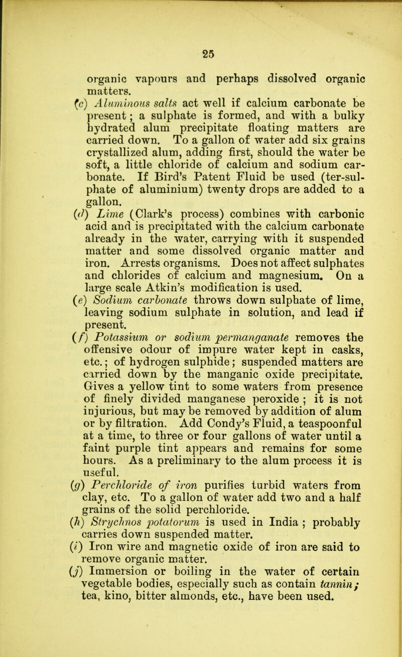 organic vapours and perhaps dissolved organic matters. (c) Aluminous salts act well if calcium carbonate be present; a sulphate is formed, and with a bulky bydrated alum precipitate floating matters are carried down. To a gallon of water add six grains crystallized alum, adding first, should the water be soft, a little chloride of calcium and sodium car- bonate. If Bird's Patent Fluid be used (ter-sul- phate of aluminium) twenty drops are added to a gallon. (rf) Lime (Clark's process) combines with carbonic acid and is precipitated with the calcium carbonate already in the water, carrying with it suspended matter and some dissolved organic matter and iron. Arrests organisms. Does not affect sulphates and chlorides of calcium and magnesium. On a large scale Atkin's modification is used. (e) Sodium carbonate throws down sulphate of lime, leaving sodium sulphate in solution, and lead if present. (f) Potassium or sodium permanganate removes the offensive odour of impure water kept in casks, etc.; of hydrogen sulphide; suspended matters are carried down by the manganic oxide precipitate. Gives a yellow tint to some waters from presence of finely divided manganese peroxide ; it is not injurious, but maybe removed by addition of alum or by filtration. Add Condy's Fluid, a teaspoonf ul at a time, to three or four gallons of water until a faint purple tint appears and remains for some hours. As a preliminary to the alum process it is useful. (g) Perchloride of iron purifies turbid waters from clay, etc. To a gallon of water add two and a half grains of the solid perchloride. (h) Strychnos potatorum is used in India ; probably carries down suspended matter. (/) Iron wire and magnetic oxide of iron are said to remove organic matter. (j) Immersion or boiling in the water of certain vegetable bodies, especially such as contain tannin; tea, kino, bitter almonds, etc., have been used.