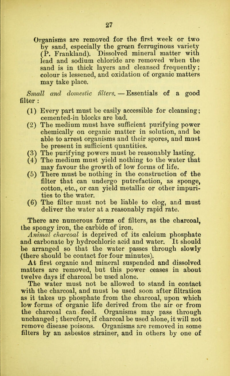 Organisms are removed for the first week or two by sand, especially the green ferruginous variety (P. Frankland). Dissolved mineral matter with lead and sodium chloride are removed when the sand is in thick layers and cleansed frequently; colour is lessened, and oxidation of organic matters may take place. Small and domestic alters. — Essentials of a good filter : (1) Every part must be easily accessible for cleansing; cemented-in blocks are bad. (2) The medium must have sufficient purifying power chemically on organic matter in solution, and be able to arrest organisms and their spores, and must be present in sufficient quantities. (3) The purifying powers must be reasonably lasting. (4) The medium must yield nothing to the water that may favour the growth of low forms of life. (5) There must be nothing in the construction of the filter that can undergo putrefaction, as sponge, cotton, etc., or can yield metallic or other impuri- ties to the water. (6) The filter must not be liable to clog, and must deliver the water at a reasonably rapid rate. There are numerous forms of filters, as the charcoal, the spongy iron, the carbide of iron. Animal charcoal is deprived of its calcium phosphate and carbonate by hydrochloric acid and water. It should be arranged so that the water passes through slowly (there should be contact for four minutes). At first organic and mineral suspended and dissolved matters are removed, but this power ceases in about twelve days if charcoal be used alone. The water must not be allowed to stand in contact with the charcoal, and must be used soon after filtration as it takes up phosphate from the charcoal, upon which low forms of organic life derived from the air or from the charcoal can feed. Organisms may pass through unchanged ; therefore, if charcoal be used alone, it will not remove disease poisons. Organisms are removed in some filters by an asbestos strainer, and in others by one of