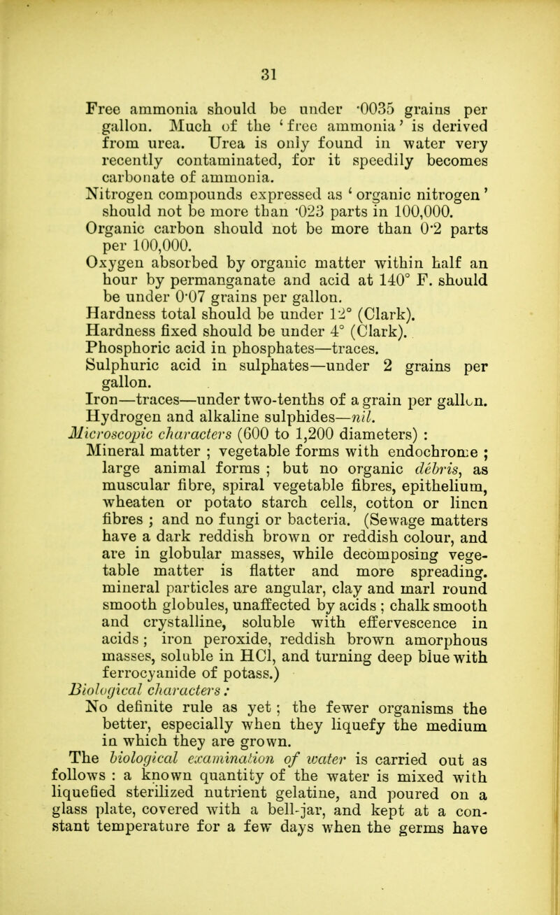 Free ammonia should be under -0035 grains per gallon. Much of the ' free ammonia? is derived from urea. Urea is only found in water very recently contaminated, for it speedily becomes carbonate of ammonia. Nitrogen compounds expressed as 1 organic nitrogen 1 should not be more than *023 parts in 100,000. Organic carbon should not be more than 0*2 parts per 100,000. Oxygen absorbed by organic matter within half an hour by permanganate and acid at 140° F. should be under 0*07 grains per gallon. Hardness total should be under 12° (Clark). Hardness fixed should be under 4° (Clark). Phosphoric acid in phosphates—traces. Sulphuric acid in sulphates—under 2 grains per gallon. Iron—traces—under two-tenths of a grain per gallon. Hydrogen and alkaline sulphides—nil, Microscopic characters (600 to 1,200 diameters) : Mineral matter ; vegetable forms with endochrome ; large animal forms ; but no organic debris, as muscular fibre, spiral vegetable fibres, epithelium, wheaten or potato starch cells, cotton or linen fibres ; and no fungi or bacteria. (Sewage matters have a dark reddish brown or reddish colour, and are in globular masses, while decomposing vege- table matter is flatter and more spreading, mineral particles are angular, clay and marl round smooth globules, unaffected by acids ; chalk smooth and crystalline, soluble with effervescence in acids ; iron peroxide, reddish brown amorphous masses, soluble in HC1, and turning deep blue with ferrocyanide of potass.) Biological characters : No definite rule as yet; the fewer organisms the better, especially when they liquefy the medium in which they are grown. The biological examination of water is carried out as follows : a known quantity of the water is mixed with liquefied sterilized nutrient gelatine, and poured on a glass plate, covered with a bell-jar, and kept at a con- stant temperature for a few days when the germs have