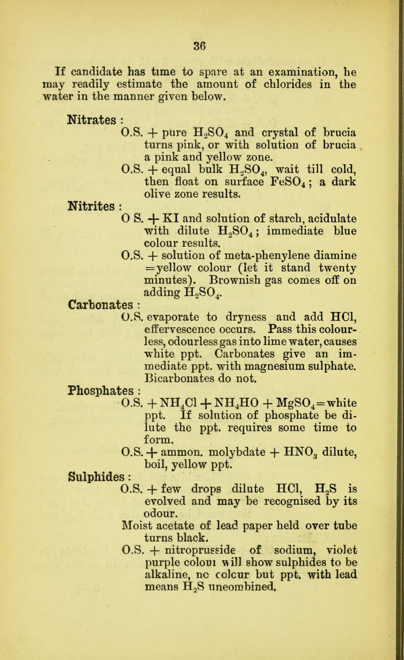 If candidate has time to spare at an examination, he may readily estimate the amount of chlorides in the water in the manner given below. Nitrates : O.S. + pure H2S04 and crystal of brucia turns pink, or with solution of brucia a pink and yellow zone. O.S. + equal bulk H2S04, wait till cold, then float on surface FeS04; a dark olive zone results. Nitrites : O S. + KI and solution of starch, acidulate with dilute H2S04; immediate blue colour results. O.S. + solution of meta-phenylene diamine =yellow colour (let it stand twenty minutes). Brownish gas comes on* on adding H2S04. Carbonates : O.S. evaporate to dryness and add HC1, effervescence occurs. Pass this colour- less, odourless gas into lime water, causes white ppt. Carbonates give an im- mediate ppt. with magnesium sulphate. Bicarbonates do not. Phosphates : O.S. + NH4C1 + NH4HO + MgS04=white ppt. If solution of phosphate be di- lute the ppt. requires some time to form. O.S. + ammon. molybdate + HN03 dilute, boil, yellow ppt. Sulphides: O.S. + few drops dilute HOI, H2S is evolved and may be recognised by its odour. Moist acetate of lead paper held over tube turns black. O.S. + nitroprusside of sodium, violet purple coloui will show sulphides to be alkaline, no colcur but ppt. with lead means H2S uneombined,