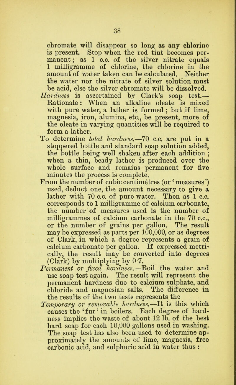 chromate will disappear so long as any chlorine is present. Stop when the red tint becomes per- manent ; as 1 c.c. of the silver nitrate equals 1 milligramme of chlorine, the chlorine in the amount of water taken can be calculated. Neither the water nor the nitrate of silver solution must be acid, else the silver chromate will be dissolved. Hardness is ascertained by Clark's soap test.— Rationale: When an alkaline oleate is mixed with pure water, a lather is formed; but if lime, magnesia, iron, alumina, etc., be present, more of the oleate in varying quantities will be required to form a lather. To determine total hardness.—70 c.c. are put in a stoppered bottle and standard soap solution added, the bottle being well shaken after each addition ; when a thin, beady lather is produced over the whole surface and remains permanent for five minutes the process is complete. From the number of cubic centimetres (or1 measures') used, deduct one, the amount necessary to give a lather with 70 c.c. of pure water. Then as 1 c.c. corresponds to 1 milligramme of calcium carbonate, the number of measures used is the number of milligrammes of calcium carbonate in the 70 c.c, or the number of grains per gallon. The result maybe expressed as parts per 100,000, or as degrees of Clark, in which a degree represents a grain of calcium carbonate per gallon. If expressed metri- cally, the result may be converted into degrees (Clark) by multiplying by 0*7. Permanent or fixed hardness.—Boil the water and use soap test again. The result will represent the permanent hardness due to calcium sulphate, and chloride and magnesian salts. The difference in the results of the two tests represents the Temporary or removable hardness.—It is this which causes the ' fur' in boilers. Each degree of hard- ness implies the waste of about 12 lb. of the best hard soap for each 10,000 gallons used in washing. The soap test has also been used to determine ap- proximately the amounts of lime, magnesia, free carbonic acid, and sulphuric acid in water thus :