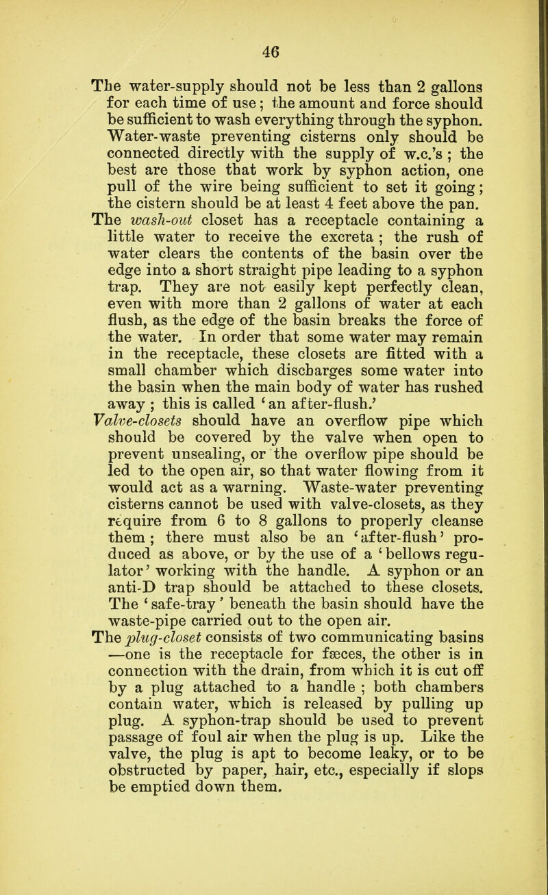 The water-supply should not be less than 2 gallons for each time of use; the amount and force should be sufficient to wash everything through the syphon. Water-waste preventing cisterns only should be connected directly with the supply of w.c.'s ; the best are those that work by syphon action, one pull of the wire being sufficient to set it going; the cistern should be at least 4 feet above the pan. The wash-out closet has a receptacle containing a little water to receive the excreta ; the rush of water clears the contents of the basin over the edge into a short straight pipe leading to a syphon trap. They are not easily kept perfectly clean, even with more than 2 gallons of water at each flush, as the edge of the basin breaks the force of the water. In order that some water may remain in the receptacle, these closets are fitted with a small chamber which discbarges some water into the basin when the main body of water has rushed away ; this is called ' an after-flush/ Valve-closets should have an overflow pipe which should be covered by the valve when open to prevent unsealing, or the overflow pipe should be led to the open air, so that water flowing from it would act as a warning. Waste-water preventing cisterns cannot be used with valve-closets, as they require from 6 to 8 gallons to properly cleanse them ; there must also be an 6 after-flush' pro- duced as above, or by the use of a £ bellows regu- lator' working with the handle. A syphon or an anti-D trap should be attached to these closets. The 4 safe-tray' beneath the basin should have the waste-pipe carried out to the open air. The plug-closet consists of two communicating basins —one is the receptacle for faeces, the other is in connection with the drain, from which it is cut off by a plug attached to a handle ; both chambers contain water, which is released by pulling up plug. A syphon-trap should be used to prevent passage of foul air when the plug is up. Like the valve, the plug is apt to become leaky, or to be obstructed by paper, hair, etc., especially if slops be emptied down them.