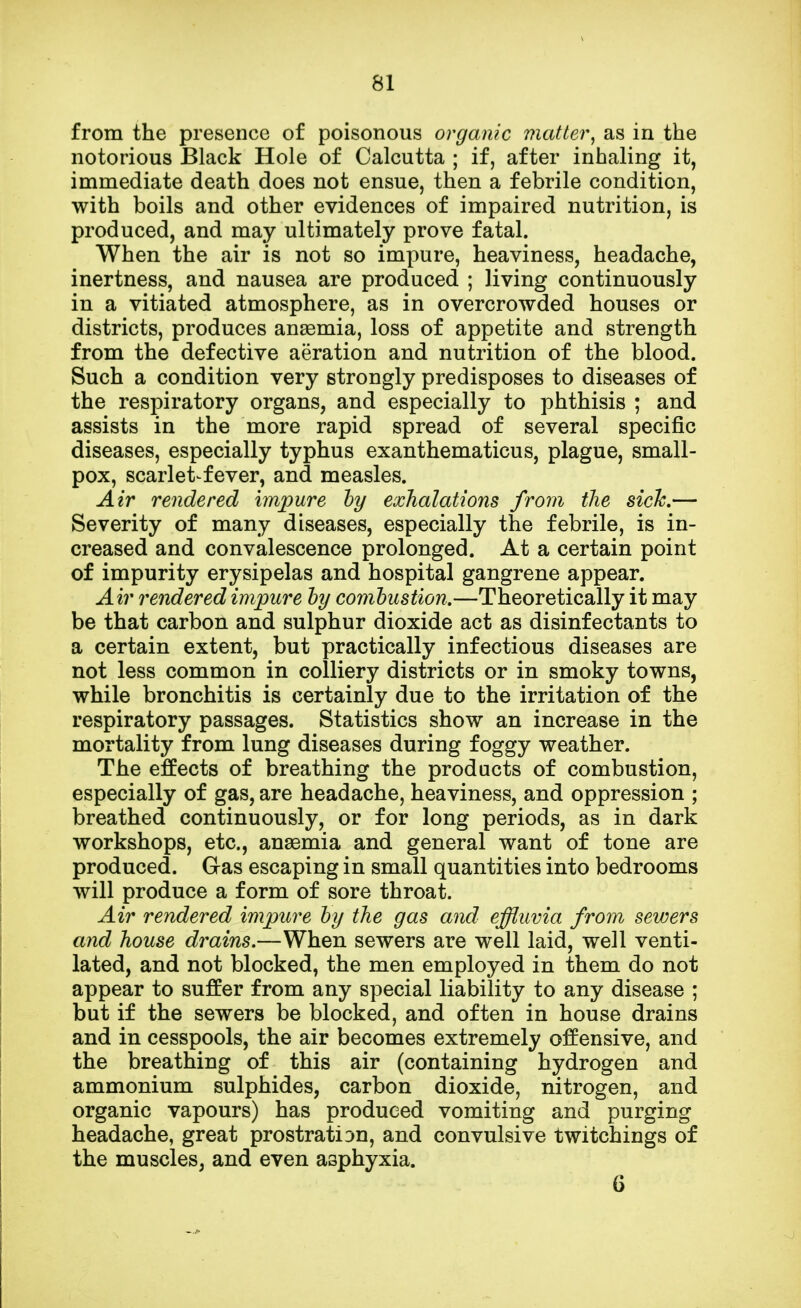 from the presence of poisonous organic matter, as in the notorious Black Hole of Calcutta ; if, after inhaling it, immediate death does not ensue, then a febrile condition, with boils and other evidences of impaired nutrition, is produced, and may ultimately prove fatal. When the air is not so impure, heaviness, headache, inertness, and nausea are produced ; living continuously in a vitiated atmosphere, as in overcrowded houses or districts, produces anaemia, loss of appetite and strength from the defective aeration and nutrition of the blood. Such a condition very strongly predisposes to diseases of the respiratory organs, and especially to phthisis ; and assists in the more rapid spread of several specific diseases, especially typhus exanthematicus, plague, small- pox, scarlet-fever, and measles. Air rendered impure by exhalations from the sick.— Severity of many diseases, especially the febrile, is in- creased and convalescence prolonged. At a certain point of impurity erysipelas and hospital gangrene appear. Air rendered impure by combustion.—Theoretically it may be that carbon and sulphur dioxide act as disinfectants to a certain extent, but practically infectious diseases are not less common in colliery districts or in smoky towns, while bronchitis is certainly due to the irritation of the respiratory passages. Statistics show an increase in the mortality from lung diseases during foggy weather. The effects of breathing the products of combustion, especially of gas, are headache, heaviness, and oppression ; breathed continuously, or for long periods, as in dark workshops, etc., anaemia and general want of tone are produced. Gas escaping in small quantities into bedrooms will produce a form of sore throat. Air rendered impure by the gas and effluvia from sewers and house drains.—When sewers are well laid, well venti- lated, and not blocked, the men employed in them do not appear to suffer from any special liability to any disease ; but if the sewers be blocked, and often in house drains and in cesspools, the air becomes extremely offensive, and the breathing of this air (containing hydrogen and ammonium sulphides, carbon dioxide, nitrogen, and organic vapours) has produced vomiting and purging headache, great prostration, and convulsive twitchings of the muscles, and even asphyxia. 6