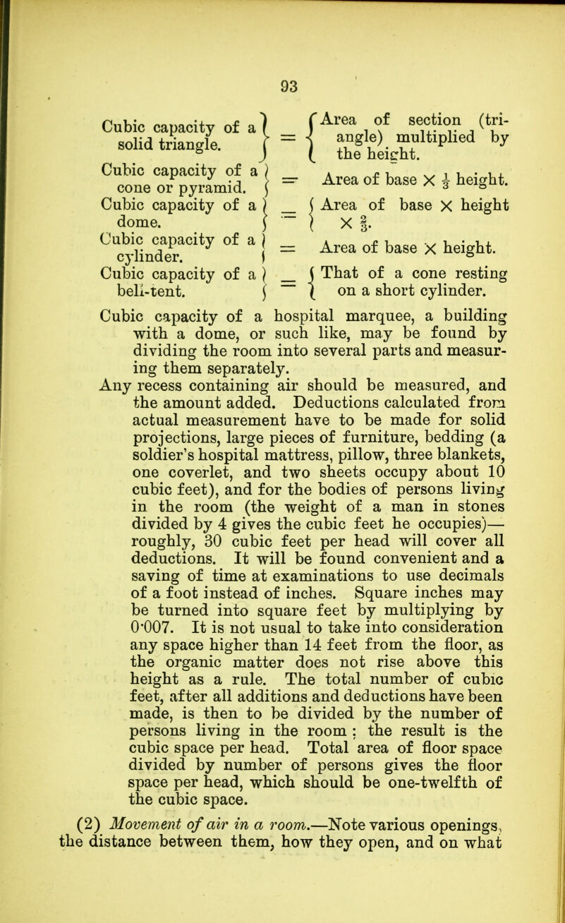 Cubic capacity of a solid triangle. f Area of section (tri- = < angle) multiplied by ( the height. Cubic capacity of a cone or pyramid. =■ Area of base X i height. Cubic capacity of a dome. ( Area of base X height Cubic capacity of a j cylinder. ) j = Area of base X height. j That of a cone resting ( on a short cylinder. Cubic capacity of a \ beli-tent. \ Cubic capacity of a hospital marquee, a building with a dome, or such like, may be found by dividing the room into several parts and measur- ing them separately. Any recess containing air should be measured, and the amount added. Deductions calculated from actual measurement have to be made for solid projections, large pieces of furniture, bedding (a soldier's hospital mattress, pillow, three blankets, one coverlet, and two sheets occupy about 10 cubic feet), and for the bodies of persons living in the room (the weight of a man in stones divided by 4 gives the cubic feet he occupies)— roughly, 30 cubic feet per head will cover all deductions. It will be found convenient and a saving of time at examinations to use decimals of a foot instead of inches. Square inches may be turned into square feet by multiplying by 0*007. It is not usual to take into consideration any space higher than 14 feet from the floor, as the organic matter does not rise above this height as a rule. The total number of cubic feet, after all additions and deductions have been made, is then to be divided by the number of persons living in the room : the result is the cubic space per head. Total area of floor space divided by number of persons gives the floor space per head, which should be one-twelfth of the cubic space. (2) Movement of air in a room,—Note various openings, the distance between them, how they open, and on what