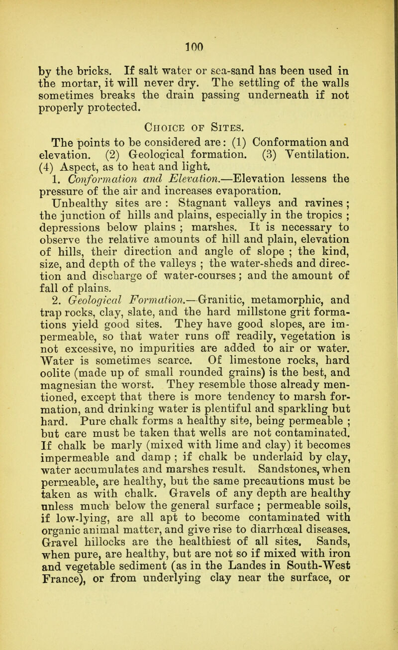 by the bricks. If salt water or sea-sand has been used in the mortar, it will never dry. The settling of the walls sometimes breaks the drain passing underneath if not properly protected. Choice of Sites. The points to be considered are: (1) Conformation and elevation. (2) Geological formation. (3) Ventilation. (4) Aspect, as to heat and light. 1. Conformation and Elevation.—Elevation lessens the pressure of the air and increases evaporation. Unhealthy sites are : Stagnant valleys and ravines ; the junction of hills and plains, especially in the tropics ; depressions below plains ; marshes. It is necessary to observe the relative amounts of hill and plain, elevation of hills, their direction and angle of slope ; the kind, size, and depth of the valleys ; the water-sheds and direc- tion and discharge of water-courses; and the amount of fall of plains. 2. Geological Formation.—Granitic, metamorphic, and trap rocks, clay, slate, and the hard millstone grit forma- tions yield good sites. They have good slopes, are im- permeable, so that water runs off readily, vegetation is not excessive, no impurities are added to air or water. Water is sometimes scarce. Of limestone rocks, hard oolite (made up of small rounded grains) is the best, and magnesian the worst. They resemble those already men- tioned, except that there is more tendency to marsh for- mation, and drinking water is plentiful and sparkling but hard. Pure chalk forms a healthy site, being permeable ; but care must be taken that wells are not contaminated. If chalk be marly (mixed with lime and clay) it becomes impermeable and damp ; if chalk be underlaid by clay, water accumulates and marshes result. Sandstones, when permeable, are healthy, but the same precautions must be taken as with chalk. Gravels of any depth are healthy unless much below the general surface ; permeable soils, if low-lying, are all apt to become contaminated with organic animal matter, and give rise to diarrhoeal diseases. Gravel hillocks are the healthiest of all sites. Sands, when pure, are healthy, but are not so if mixed with iron and vegetable sediment (as in the Landes in South-West France), or from underlying clay near the surface, or