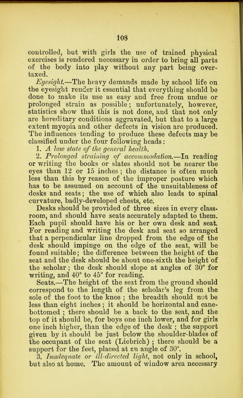controlled, bat with girls the use of trained physical exercises is rendered necessary in order to bring all parts of the body into play without any part being over- taxed. Eyesight.—The heavy demands made by school life on the eyesight render it essential that everything should be done to make its use as easy and free from undue or prolonged strain as possible; unfortunately, however, statistics show that this is not done, and that not only are hereditary conditions aggravated, but that to a large extent myopia and other defects in vision are produced. The influences tending to produce these defects may be classified under the four following heads: 1. A low state of the general health. 2. Prolonged straining of accommodation.—In reading or writing the books or slates should not be nearer the eyes than 12 or 15 inches ; the distance is often much less than this by reason of the improper posture which has to be assumed on account of the unsuitableness of desks and seats; the use of which also leads to spinal curvature, badly-developed chests, etc. Desks should be provided of three sizes in every class- room, and should have seats accurately adapted to them. Each pupil should have his or her own desk and seat. For reading and writing the desk and seat so arranged that a perpendicular line dropped from the edge of the desk should impinge on the edge of the seat, will be found suitable; the difference between the height of the seat and the desk should be about one-sixth the height of the scholar; the desk should slope at angles of 30° for writing, and 40° to 45° for reading. Seats.—The height of the seat from the ground should correspond to the length of the scholar's leg from the sole of the foot to the knee ; the breadth should not be less than eight inches ; it should be horizontal and cane- bottomed ; there should be a back to the seat, and the top of it should be, for boys one inch lower, and for girls one inch higher, than the edge of the desk ; the support given by it should be just below the shoulder-blades of the occupant of the seat (Liebrich) ; there should be a support for the feet, placed at sn angle of 30°. 3. Inadequate or ill-directed light, not only in school, but also at home. The amount of window area necessary