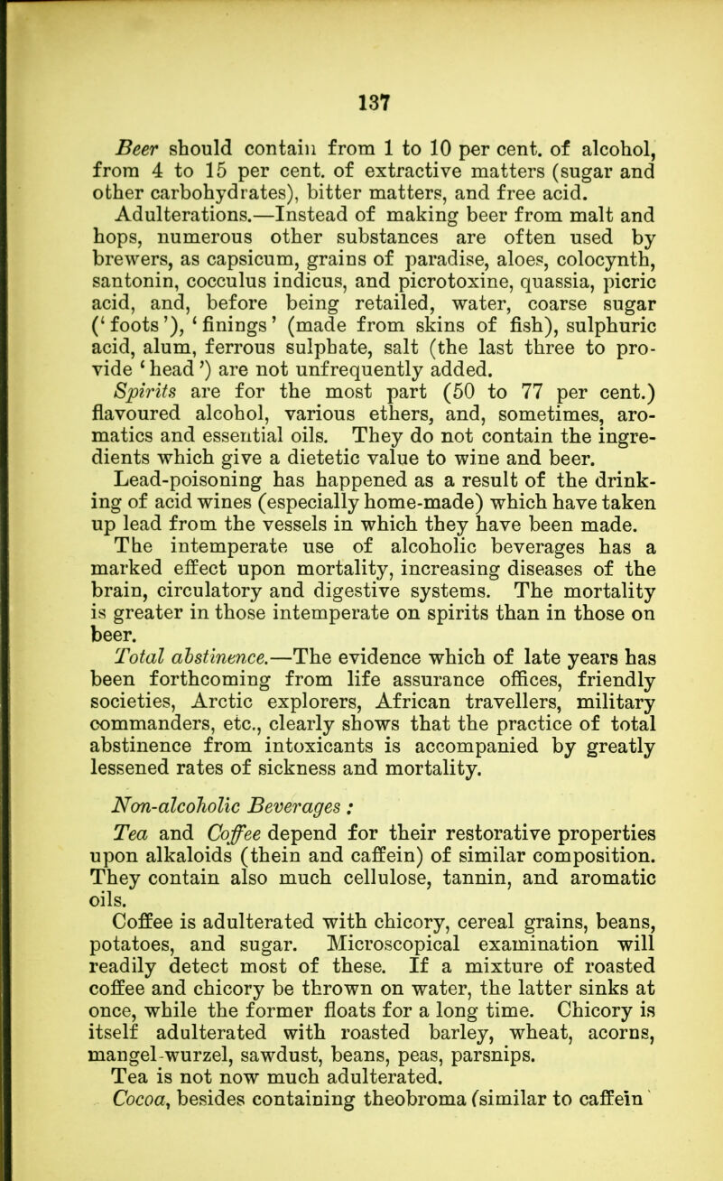 Beer should contain from 1 to 10 per cent, of alcohol, from 4 to 15 per cent, of extractive matters (sugar and other carbohydrates), bitter matters, and free acid. Adulterations.—Instead of making beer from malt and hops, numerous other substances are often used by brewers, as capsicum, grains of paradise, aloes, colocynth, santonin, cocculus indicus, and picrotoxine, quassia, picric acid, and, before being retailed, water, coarse sugar ('foots'), 'finings' (made from skins of fish), sulphuric acid, alum, ferrous sulphate, salt (the last three to pro- vide 1 head ') are not unf requently added. Spirits are for the most part (50 to 77 per cent.) flavoured alcohol, various ethers, and, sometimes, aro- matics and essential oils. They do not contain the ingre- dients which give a dietetic value to wine and beer. Lead-poisoning has happened as a result of the drink- ing of acid wines (especially home-made) which have taken up lead from the vessels in which they have been made. The intemperate use of alcoholic beverages has a marked effect upon mortality, increasing diseases of the brain, circulatory and digestive systems. The mortality is greater in those intemperate on spirits than in those on beer. Total abstinence.—The evidence which of late years has been forthcoming from life assurance offices, friendly societies, Arctic explorers, African travellers, military commanders, etc., clearly shows that the practice of total abstinence from intoxicants is accompanied by greatly lessened rates of sickness and mortality. Non-alcoholic Beverages; Tea and Coffee depend for their restorative properties upon alkaloids (thein and caffein) of similar composition. They contain also much cellulose, tannin, and aromatic oils. Coffee is adulterated with chicory, cereal grains, beans, potatoes, and sugar. Microscopical examination will readily detect most of these. If a mixture of roasted coffee and chicory be thrown on water, the latter sinks at once, while the former floats for a long time. Chicory is itself adulterated with roasted barley, wheat, acorns, mangel-wurzel, sawdust, beans, peas, parsnips. Tea is not now much adulterated. Cocoa, besides containing theobroma (similar to caffein