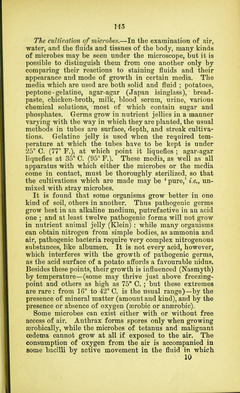 The cultivation of microbes.—In the examination of air, water, and the fluids and tissues of the body, many kinds of microbes may be seen under the microscope, but it is possible to distinguish them from one another only by comparing their reactions to staining fluids and their appearance and mode of growth in certain media. The media which are used are both solid and fluid ; potatoes, peptone-gelatine, agar-agar (Japan isinglass), bread- paste, chicken-broth, milk, blood serum, urine, various chemical solutions, most of which contain sugar and phosphates. Germs grow in nutrient jellies in a manner varying with the way in which they are planted, the usual methods in tubes are surface, depth, and streak cultiva- tions. Gelatine jelly is used when the required tem- perature at which the tubes have to be kept is under 25° C. (77° F.), at which point it liquefies ; agar-agar liquefies at 35° C. (95° F.). These media, as well as all apparatus with which either the microbes or the media come in contact, must be thoroughly sterilized, so that the cultivations which are made may be c pure,' i.e., un- mixed with stray microbes. It is found that some organisms grow better in one kind of soil, others in another. Thus pathogenic germs grow best in an alkaline medium, putrefactive in an acid one ; and at least twelve pathogenic forms will not grow in nutrient animal jelly (Klein) : while many organisms can obtain nitrogen from simple bodies, as ammonia and air, pathogenic bacteria require very complex nitrogenous substances, like albumen. It is not every acid, however, which interferes with the growth of pathogenic germs, as the acid surface of a potato affords a favourable nidus. Besides these points, their growth is influenced (Nasmyth) by temperature—(some may thrive just above freezing- point and others as high as 75° C. ; but these extremes are rare: from 16° to 42° C. is the usual range)—by the presence of mineral matter (amount and kind), and by the presence or absence of oxygen (aerobic or anaerobic). Some microbes can exist either with or without free access of air. Anthrax forms spores only when growing aBrobically, while the microbes of tetanus and malignant oedema cannot grow at all if exposed to the air. The consumption of oxygen from the air is accompanied in some bacilli by active movement in the fluid in which 10