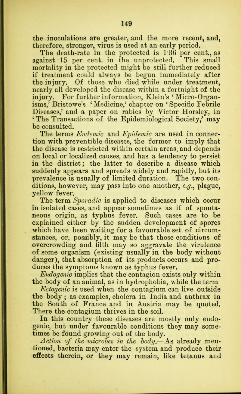 the inoculations are greater, and the more recent, and, therefore, stronger, virus is used at an early period. The death-rate in the protected is 1*36 per cent., as against 15 per cent, in the unprotected. This small mortality in the protected might be still further reduced if treatment could always be begun immediately after the injury. Of those who died while under treatment, nearly all developed the disease within a fortnight of the injury. For further information, Klein's ' Micro-Organ- isms,' Bristowe's ' Medicine,5 chapter on ' Specific Febrile Diseases/ and a paper on rabies by Victor Horsley, in ' The Transactions of the Epidemiological Society/ may be consulted. The terms Endemic and Epidemic are used in connec- tion with preventable diseases, the former to imply that the disease is restricted within certain areas, and depends on local or localized causes, and has a tendency to persist in the district; the latter to describe a disease which suddenly appears and spreads widely and rapidly, but its prevalence is usually of limited duration. The two con- ditions, however, may pass into one another, e.g., plague, yellow fever. The term Sporadic is applied to diseases which occur in isolated cases, and appear sometimes as if of sponta- neous origin, as typhus fever. Such cases are to be explained either by the sudden development of spores which have been waiting for a favourable set of circum- stances, or, possibly, it may be that those conditions of overcrowding and filth may so aggravate the virulence of some organism (existing usually in the body without danger), that absorption of its products occurs and pro- duces the symptoms known as typhus fever. Endogenic implies that the contagion exists only within the body of an animal, as in hydrophobia, while the term Ectogenic is used when the contagium can live outside the body ; as examples, cholera in India and anthrax in the South of France and in Austria may be quoted. There the contagium thrives in the soil. In this country these diseases are mostly only endo- genic, but under favourable conditions they may some- times be found growing out of the body. ^ Action of the microbes in the body.—As already men- tioned, bacteria may enter the system and produce their effects therein, or they may remain, like tetanus and