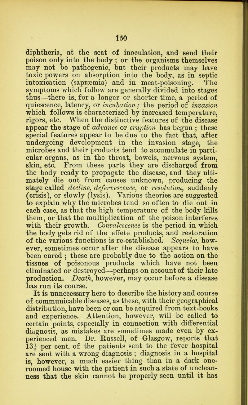 diphtheria, at the seat of inoculation, and send their poison only into the body ; or the organisms themselves may not be pathogenic, but their products may have toxic powers on absorption into the body, as in septic intoxication (saprsemia) and in meat-poisoning. The symptoms which follow are generally divided into stages thus—there is, for a longer or shorter time, a period of quiescence, latency, or incubation ; the period of invasion which follows is characterized by increased temperature, rigors, etc. When the distinctive features of the disease appear the stage of advance or eruption has begun ; these special features appear to be due to the fact that, after undergoing development in the invasion stage, the microbes and their products tend to accumulate in parti- cular organs, as in the throat, bowels, nervous system, skin, etc. From these parts they are discharged from the body ready to propagate the disease, and they ulti- mately die out from causes unknowu, producing the stage called decline, defervescence, or resolution, suddenly (crisis), or slowly (lysis). Various theories are suggested to explain why the microbes tend so often to die out in each case, as that the high temperature of the body kills them, or that the multiplication of the poison interferes with their growth. Convalescence is the period in which the body gets rid of the effete products, and restoration of the various functions is re-established. Sequelae, how- ever, sometimes occur after the disease appears to have been cured ; these are probably due to the action on the tissues of poisonous products which have not been eliminated or destroyed—perhaps on account of their late production. Death, however, may occur before a disease has run its course. It is unnecessary here to describe the history and course of communicable diseases, as these, with their geographical distribution, have been or can be acquired from text-books and experience. Attention, however, will be called to certain points, especially in connection with differential diagnosis, as mistakes are sometimes made even by ex- perienced men. Dr. Russell, of Glasgow, reports that 13| per cent, of the patients sent to the fever hospital are sent with a wrong diagnosis ; diagnosis in a hospital is, however, a much easier thing than in a dark one- roomed house with the patient in such a state of unclean- ness that the skin cannot be properly seen until it has