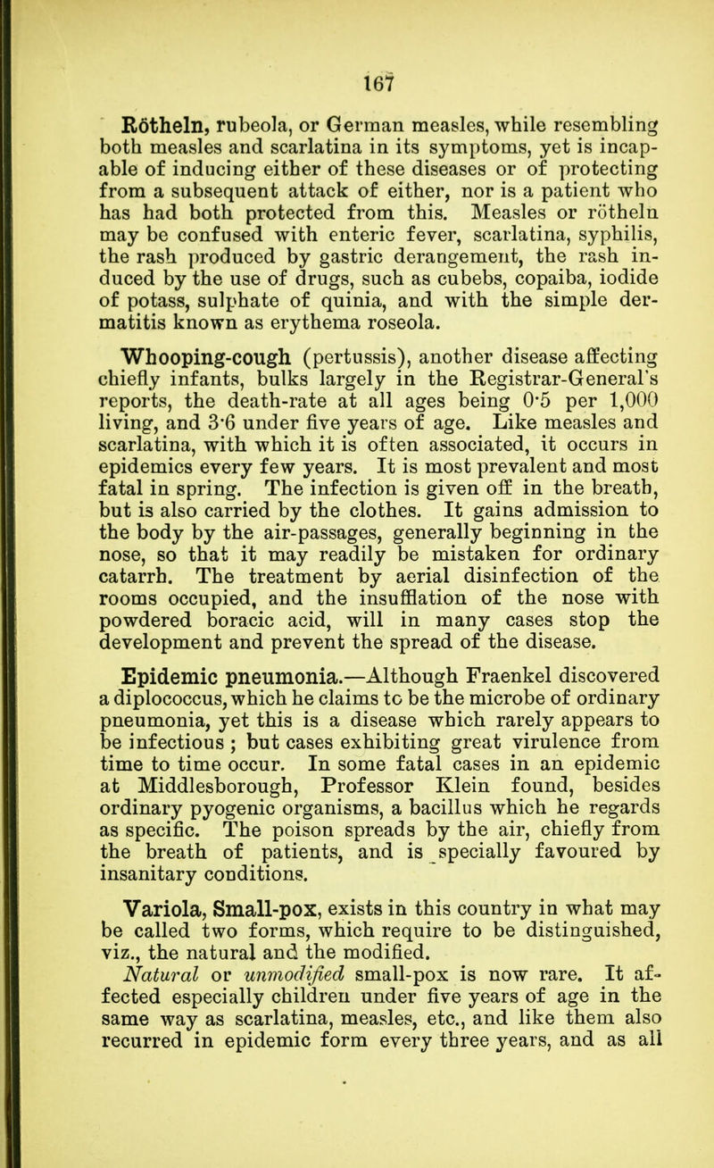 Rotheln, rubeola, or German measles, while resembling both measles and scarlatina in its symptoms, yet is incap- able of inducing either of these diseases or of protecting from a subsequent attack of either, nor is a patient who has had both protected from this. Measles or rotheln may be confused with enteric fever, scarlatina, syphilis, the rash produced by gastric derangement, the rash in- duced by the use of drugs, such as cubebs, copaiba, iodide of potass, sulphate of quinia, and with the simple der- matitis known as erythema roseola. Whooping-cough (pertussis), another disease affecting chiefly infants, bulks largely in the Registrar-General's reports, the death-rate at all ages being 0*5 per 1,000 living, and 3'6 under five years of age. Like measles and scarlatina, with which it is often associated, it occurs in epidemics every few years. It is most prevalent and most fatal in spring. The infection is given off in the breath, but is also carried by the clothes. It gains admission to the body by the air-passages, generally beginning in the nose, so that it may readily be mistaken for ordinary catarrh. The treatment by aerial disinfection of the rooms occupied, and the insufflation of the nose with powdered boracic acid, will in many cases stop the development and prevent the spread of the disease. Epidemic pneumonia.—Although Fraenkel discovered a diplococcus, which he claims to be the microbe of ordinary pneumonia, yet this is a disease which rarely appears to be infectious ; but cases exhibiting great virulence from time to time occur. In some fatal cases in an epidemic at Middlesborough, Professor Klein found, besides ordinary pyogenic organisms, a bacillus which he regards as specific. The poison spreads by the air, chiefly from the breath of patients, and is specially favoured by insanitary conditions. Variola, Small-pox, exists in this country in what may be called two forms, which require to be distinguished, viz., the natural and the modified. Natural or unmodified small-pox is now rare. It af- fected especially children under five years of age in the same way as scarlatina, measles, etc., and like them also recurred in epidemic form every three years, and as all