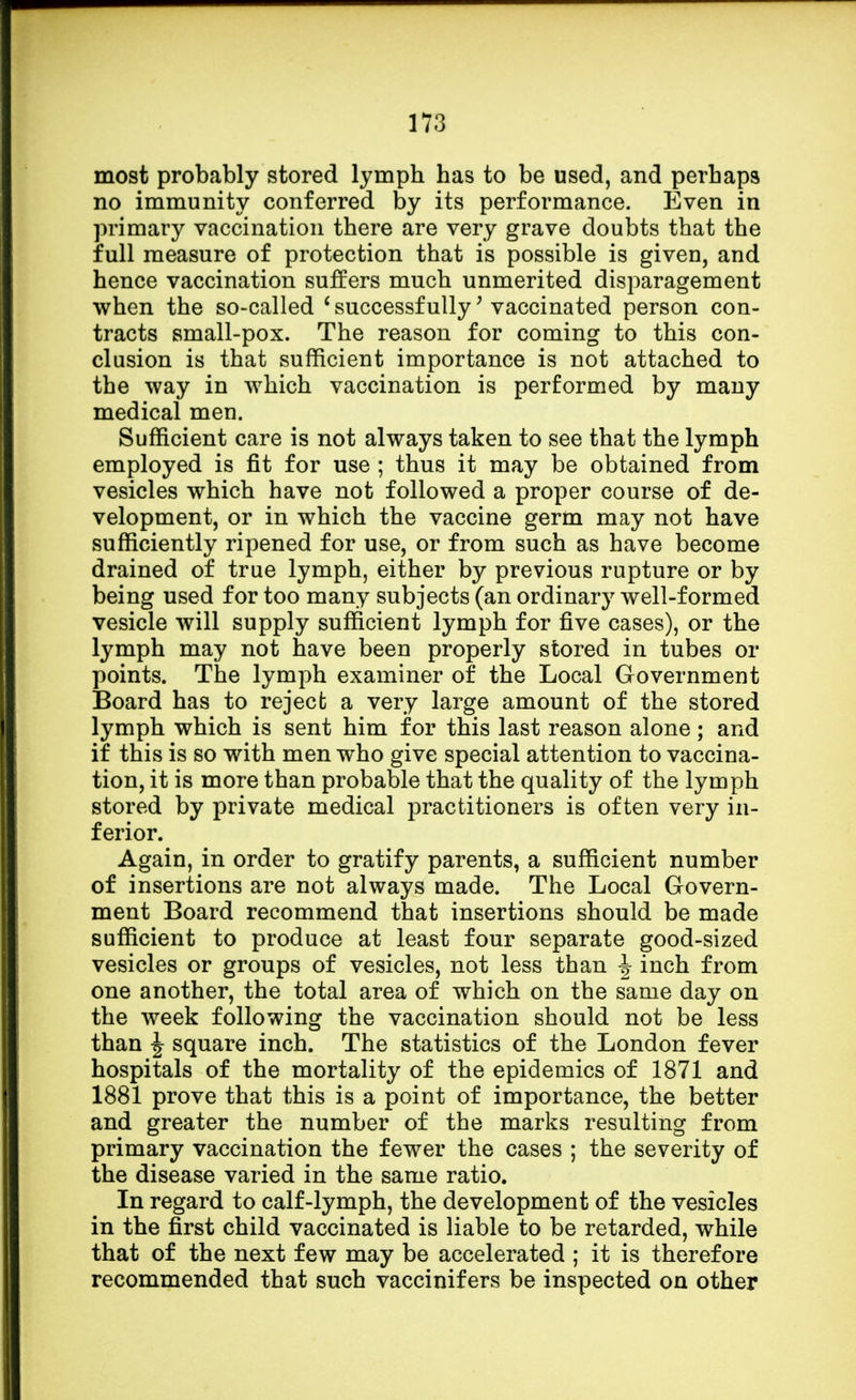 most probably stored lymph has to be used, and perhaps no immunity conferred by its performance. Even in primary vaccination there are very grave doubts that the full measure of protection that is possible is given, and hence vaccination suffers much unmerited disparagement when the so-called 'successfully' vaccinated person con- tracts small-pox. The reason for coming to this con- clusion is that sufficient importance is not attached to the way in which vaccination is performed by many medical men. Sufficient care is not always taken to see that the lymph employed is fit for use ; thus it may be obtained from vesicles which have not followed a proper course of de- velopment, or in which the vaccine germ may not have sufficiently ripened for use, or from such as have become drained of true lymph, either by previous rupture or by being used for too many subjects (an ordinary well-formed vesicle will supply sufficient lymph for five cases), or the lymph may not have been properly stored in tubes or points. The lymph examiner of the Local Government Board has to reject a very large amount of the stored lymph which is sent him for this last reason alone; and if this is so with men who give special attention to vaccina- tion, it is more than probable that the quality of the lymph stored by private medical practitioners is often very in- ferior. Again, in order to gratify parents, a sufficient number of insertions are not always made. The Local Govern- ment Board recommend that insertions should be made sufficient to produce at least four separate good-sized vesicles or groups of vesicles, not less than J inch from one another, the total area of which on the same day on the week following the vaccination should not be less than J square inch. The statistics of the London fever hospitals of the mortality of the epidemics of 1871 and 1881 prove that this is a point of importance, the better and greater the number of the marks resulting from primary vaccination the fewer the cases ; the severity of the disease varied in the same ratio. In regard to calf-lymph, the development of the vesicles in the first child vaccinated is liable to be retarded, while that of the next few may be accelerated ; it is therefore recommended that such vaccinifers be inspected on other