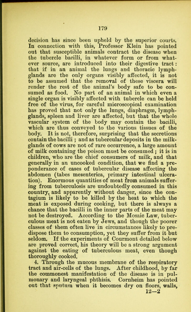 decision has since been upheld by the superior courts. In connection with this, Professor Klein has pointed out that susceptible animals contract the disease when the tubercle bacilli, in whatever form or from what- ever source, are introduced into their digestive tract : that if in an animal the lungs and thoracic lymph- glands are the only organs visibly affected, it is not to be assumed that the removal of these viscera will render the rest of the animal's body safe to be con- sumed as food. No part of an animal in which even a single organ is visibly affected with tubercle can be held free of the virus, for careful microscopical examination has proved that not only the lungs, diaphragm, lymph- glands, spleen and liver are affected, but that the whole vascular system of the body may contain the bacilli, which are thus conveyed to the various tissues of the body. It is not, therefore, surprising that the secretions contain the bacilli; and as tubercular deposits in the milk- glands of cows are not of rare occurrence, a large amount of milk containing the poison must be consumed ; it is in children, who are the chief consumers of milk, and that generally in an uncooked condition, that we find a pre- ponderance of cases of tubercular disease affecting the abdomen (tabes mesenterica, primary intestinal ulcera- tion). Enormous quantities of meat from animals suffer- ing from tuberculosis are undoubtedly consumed in this country, and apparently without danger, since the con- tagium is likely to be killed by the heat to which the meat is exposed during cooking, but there is always a chance that the bacilli in the inner parts of the meat may not be destroyed. According to the Mosaic Law, tuber- culous meat is not eaten by Jews, and though the poorer classes of them often live in circumstances likely to pre- dispose them to consumption, yet they suffer from it but seldom. If the experiments of Courmont detailed below are proved correct, his theory will be a strong argument against the eating of tuberculous meat, even though thoroughly cooked. 4. Through the mucous membrane of the respiratory tract and air-cells of the lungs. After childhood, by far the commonest manifestation of the disease is in pul- monary and laryngeal phthisis. Cornheim has pointed out that sputum when it becomes dry on floors, walls, 12—2