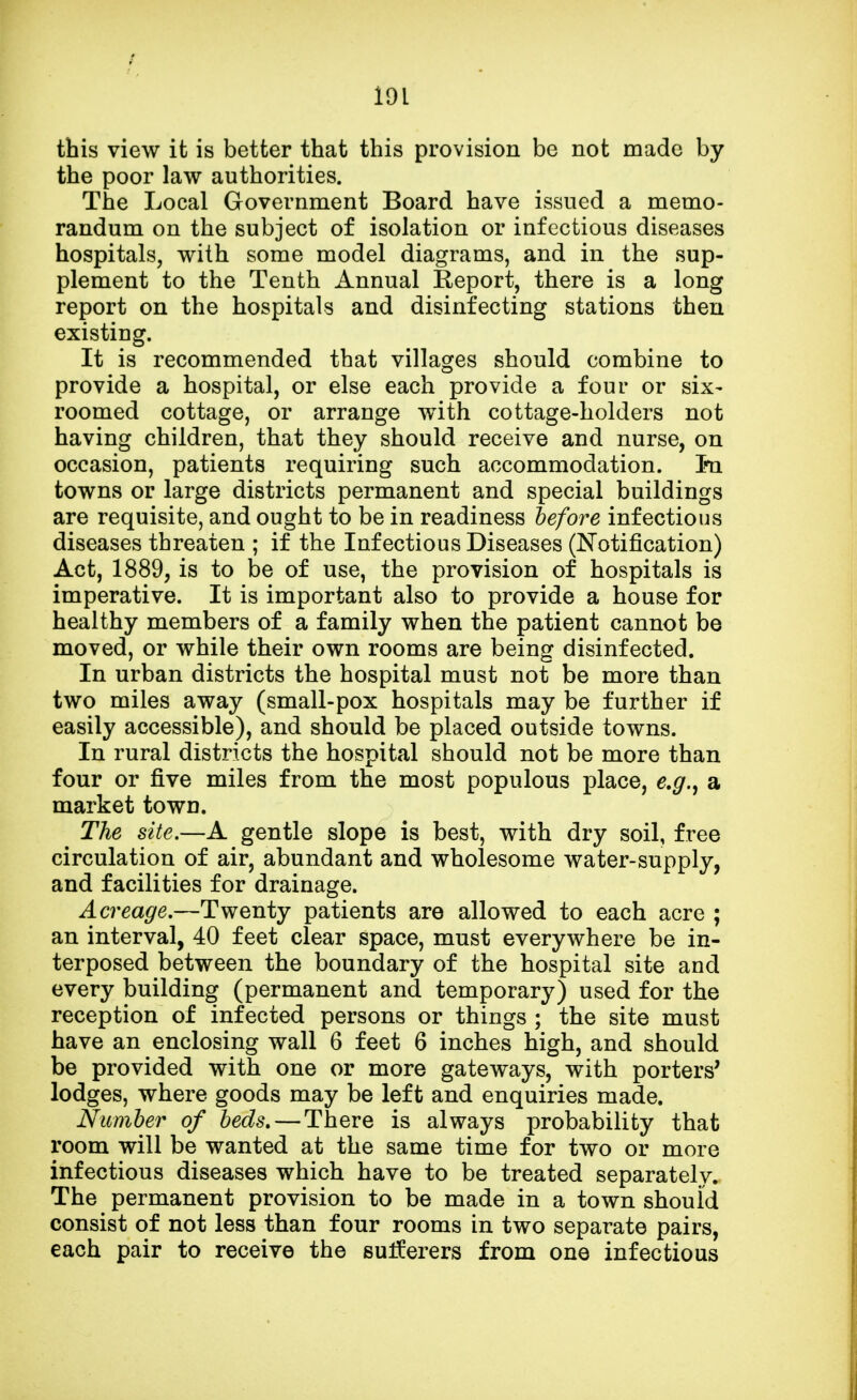 this view it is better that this provision be not made by the poor law authorities. The Local Government Board have issued a memo- randum on the subject of isolation or infectious diseases hospitals, with some model diagrams, and in the sup- plement to the Tenth Annual Report, there is a long report on the hospitals and disinfecting stations then existing. It is recommended that villages should combine to provide a hospital, or else each provide a four or six- roomed cottage, or arrange with cottage-holders not having children, that they should receive and nurse, on occasion, patients requiring such accommodation. In towns or large districts permanent and special buildings are requisite, and ought to be in readiness before infectious diseases threaten ; if the Infectious Diseases (Notification) Act, 1889, is to be of use, the provision of hospitals is imperative. It is important also to provide a house for healthy members of a family when the patient cannot be moved, or while their own rooms are being disinfected. In urban districts the hospital must not be more than two miles away (small-pox hospitals may be further if easily accessible), and should be placed outside towns. In rural districts the hospital should not be more than four or five miles from the most populous place, e.g., a market town. The site.—A gentle slope is best, with dry soil, free circulation of air, abundant and wholesome water-supply, and facilities for drainage. Acreage.—Twenty patients are allowed to each acre ; an interval, 40 feet clear space, must everywhere be in- terposed between the boundary of the hospital site and every building (permanent and temporary) used for the reception of infected persons or things ; the site must have an enclosing wall 6 feet 6 inches high, and should be provided with one or more gateways, with porters' lodges, where goods may be left and enquiries made. Number of beds. — There is always probability that room will be wanted at the same time for two or more infectious diseases which have to be treated separately. The permanent provision to be made in a town should consist of not less than four rooms in two separate pairs, each pair to receive the suiferers from one infectious