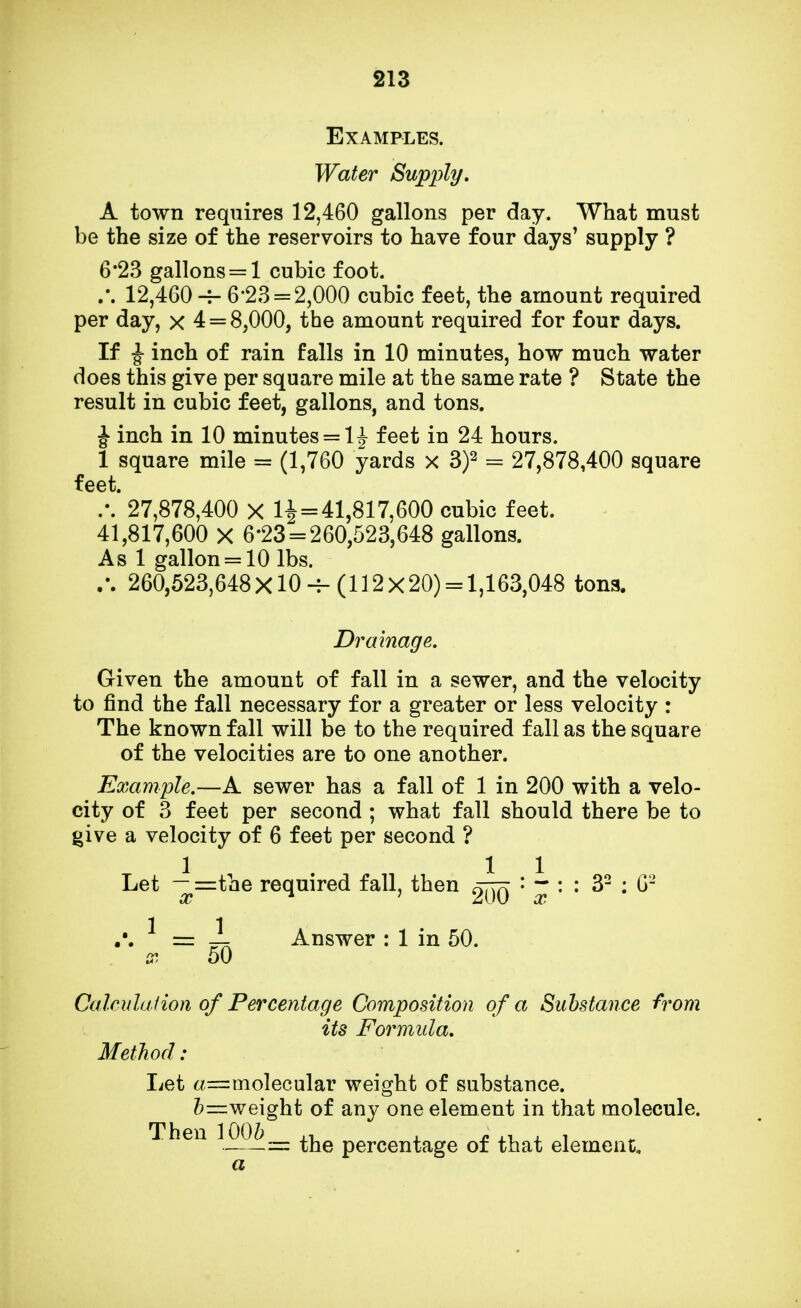 Examples. Water Supply. A town requires 12,460 gallons per day. What must be the size of the reservoirs to have four days' supply ? 6*23 gallons = 1 cubic foot. ,\ 12,460 -7- 6-23 = 2,000 cubic feet, the amount required per day, x 4 = 8,000, the amount required for four days. If j- inch of rain falls in 10 minutes, how much water does this give per square mile at the same rate ? State the result in cubic feet, gallons, and tons. J inch in 10 minutes = lj feet in 24 hours. 1 square mile = (1,760 yards x 3)2 = 27,878,400 square feet. /. 27,878,400 x 1^ = 41,817,600 cubic feet. 41,817,600 X 6-23 = 260,523,648 gallons. As 1 gallon = 10 lbs. .\ 260,523,648X10 -f-(112x20) = 1,163,048 tons. Drainage. Given the amount of fall in a sewer, and the velocity to find the fall necessary for a greater or less velocity : The known fall will be to the required fall as the square of the velocities are to one another. Example.—A sewer has a fall of 1 in 200 with a velo- city of 3 feet per second ; what fall should there be to give a velocity of 6 feet per second ? Let -^=the required fall, then ' ~ : : 32 : G2 — Answer : 1 in 50. Calculation of Percentage Composition of a Substance from its Formula. Method : Let a—molecular weight of substance. b—weight of any one element in that molecule. Then 100/; , ; . , = the percentage of that element.