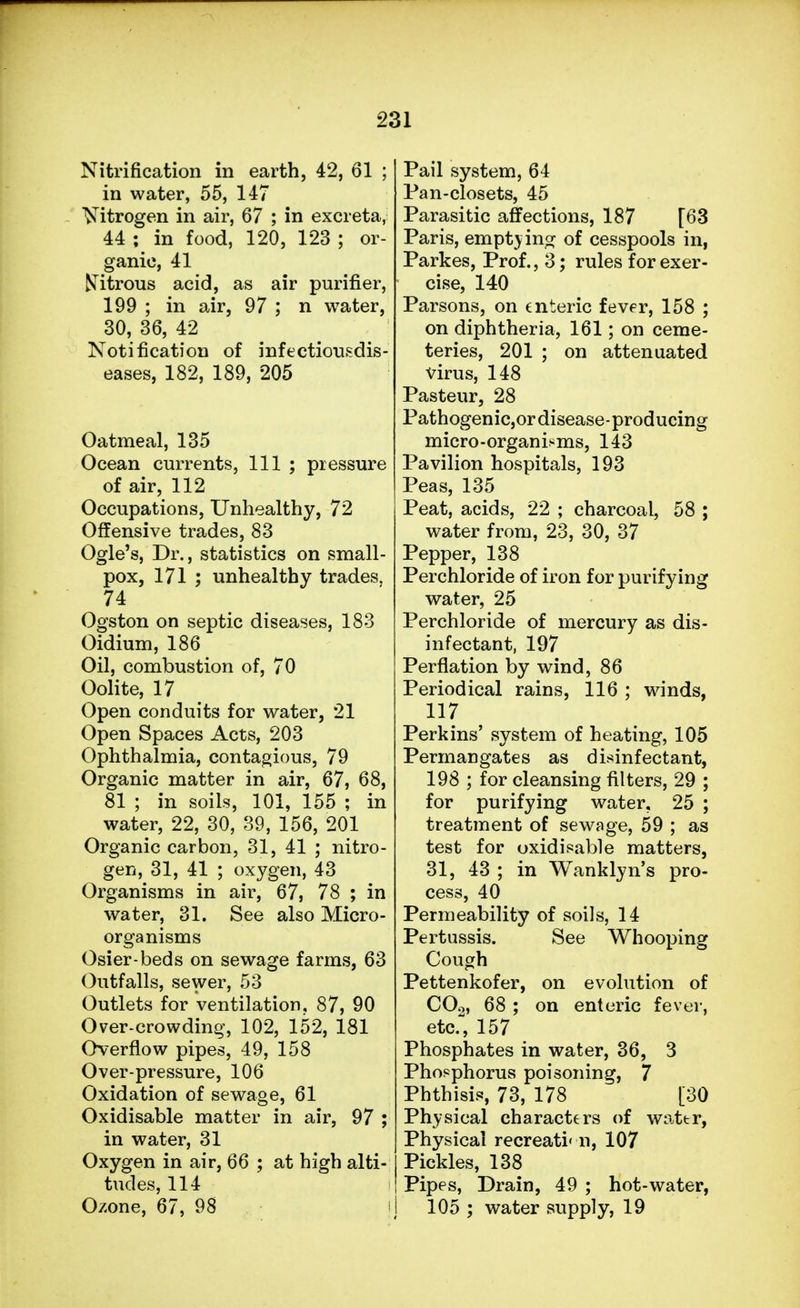 Nitrification in earth, 42, 61 ; in water, 55, 147 Nitrogen in air, 67 ; in excreta, 44 ; in food, 120, 123 ; or- ganic, 41 Citrous acid, as air purifier, 199 ; in air, 97 ; n water, 30, 36, 42 Notification of infectiousdis- eases, 182, 189, 205 Oatmeal, 135 Ocean currents, 111 ; pressure of air, 112 Occupations, Unhealthy, 72 Offensive trades, 83 Ogle's, Dr., statistics on small- pox, 171 ; unhealthy trades, 74 Ogston on septic diseases, 183 Oidium, 186 Oil, combustion of, 70 Oolite, 17 Open conduits for water, 21 Open Spaces Acts, 203 Ophthalmia, contagious, 79 Organic matter in air, 67, 68, 81 ; in soils, 101, 155 ; in water, 22, 30, 39, 156, 201 Organic carbon, 31, 41 ; nitro- gen, 31, 41 ; oxygen, 43 Organisms in air, 67, 78 ; in water, 31. See also Micro- organisms Osier-beds on sewage farms, 63 Outfalls, sewer, 53 Outlets for ventilation, 87, 90 Over-crowding, 102, 152, 181 Overflow pipes, 49, 158 Over-pressure, 106 Oxidation of sewage, 61 Oxidisable matter in air, 97 ; in water, 31 Oxygen in air, 66 ; at high alti- tudes, 114 Ozone, 67, 98 \ Pail system, 64 Pan-closets, 45 Parasitic affections, 187 [63 Paris, empty ing of cesspools in, Parkes, Prof., 3; rules for exer- cise, 140 Parsons, on enteric fever, 158 ; on diphtheria, 161; on ceme- teries, 201 ; on attenuated virus, 148 Pasteur, 28 Pathogenic,or disease-producing micro-organisms, 143 Pavilion hospitals, 193 Peas, 135 Peat, acids, 22 ; charcoal, 58 ; water from, 23, 30, 37 Pepper, 138 Perchloride of iron for purifying water, 25 Perchloride of mercury as dis- infectant, 197 Perflation by wind, 86 Periodical rains, 116 ; winds, 117 Perkins' system of heating, 105 Permangates as disinfectant, 198 ; for cleansing filters, 29 ; for purifying water, 25 ; treatment of sewage, 59 ; as test for oxidisable matters, 31, 43 ; in Wanklyn's pro- cess, 40 Permeability of soils, 14 Pertussis. See Whooping Cough Pettenkofer, on evolution of COo, 68 ; on enteric fever, etc., 157 Phosphates in water, 36, 3 Phosphorus poisoning, 7 Phthisis, 73, 178 [30 Physical characters of water, Physical recreation, 107 Pickles, 138 Pipes, Drain, 49 ; hot-water, 105 ; water supply, 19