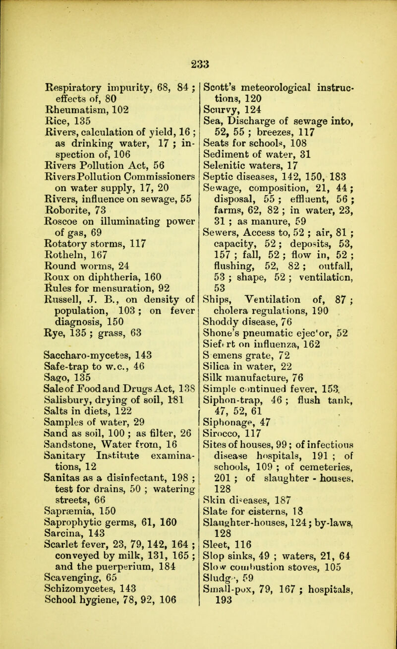 Respiratory impurity, 68, 84 ; effects of, 80 Rheumatism, 102 Rice, 135 Rivers, calculation of yield, 16 ; as drinking water, 17 ; in- spection of, 106 Rivers Pollution Act, 56 Rivers Pollution Commissioners on water supply, 17, 20 Rivers, influence on sewage, 55 Roborite, 73 Roscoe on illuminating power of gas, 69 Rotatory storms, 117 Rotheln, 167 Round worms, 24 Roux on diphtheria, 160 Rules for mensuration, 92 Russell, J. B., on density of population, 103; on fever diagnosis, 150 Rye, 135 ; grass, 63 Saccharo-mycetes, 143 Safe-trap to w.c, 46 Sago, 135 Sale of Food and Drugs Act, 138 Salisbury, drving of soil, 181 Salts in diets, 122 Samples of water, 29 Sand as soil, 100 ; as filter, 26 Sandstone, Water from, 16 Sanitary Institute examina- tions, 12 Sanitas as a disinfectant, 198 ; test for drains, 50 ; watering streets, 66 Saprsemia, 150 Saprophytic germs, 61, 160 Sarcina, 143 Scarlet fever, 23, 79,142, 164 ; conveyed by milk, 131, 165 ; and the puerperium, 184 Scavenging, 65 Schizomycetes, 143 School hygiene, 78, 92, 106 Scott's meteorological instruc- tions, 120 Scurvy, 124 Sea, Discharge of sewage into, 52, 55 ; breezes, 117 Seats for schools, 108 Sediment of water, 31 Selenitic waters, 17 Septic diseases, 142, 150, 183 Sewage, composition, 21, 44; disposal, 55 ; effluent, 56 ; farms, 62, 82 ; in water, 23, 31 ; as manure, 59 Sewers, Access to, 52 ; air, 81 ; capacity, 52; deposits, 53, 157 ; fall, 52 ; flow in, 52 ; flushing, 52, 82 ; outfall, 53 ; shape, 52 ; ventilation, 53 Ships, Ventilation of, 87 ; cholera regulations, 190 Shoddy disease, 76 Shone's pneumatic ejec'or, 52 Sief*rt on influenza, 162 S emens grate, 72 Silica in water, 22 Silk manufacture, 76 Simple continued fever, 153. Siphon-trap, 46 ; flush tank, 47, 52, 61 Siphonage, 47 Sirocco, 117 Sites of houses, 99; of infectious disease hospitals, 191 ; of schools, 109 ; of cemeteries, 201 ; of slaughter - houses, 128 Skin diseases, 187 Slate for cisterns, 18 Slaughter-houses, 124; by-laws, 128 Sleet, 116 Slop sinks, 49 ; waters, 21, 64 Slow combustion stoves, 105 Sludg >, 59 Small-pox, 79, 167 ; hospitals, 193