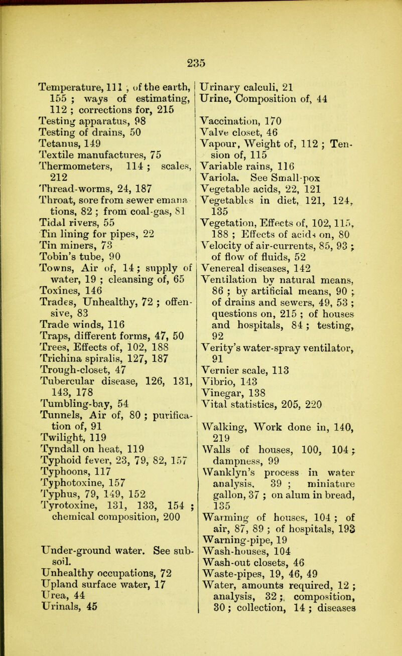 Temperature, 111, of the earth, 155 ; ways of estimating, 112 ; corrections for, 215 Testing apparatus, 98 Testing of drains, 50 Tetanus, 149 Textile manufactures, 75 Thermometers, 114 ; scales, 212 Thread-worms, 24, 187 Throat, sore from sewer emana tions, 82 ; from coal-gas, 81 Tidal rivers, 55 Tin lining for pipes, 22 Tin miners, 73 Tobin's tube, 90 Towns, Air of, 14; supply of water, 19 ; cleansing of, 65 Toxines, 146 Trades, Unhealthy, 72 ; offen- sive, 83 Trade winds, 116 Traps, different forms, 47, 50 Trees, Effects of, 102, 188 Trichina spiralis, 127, 187 Trough-closet, 47 Tubercular disease, 126, 131, 143,178 Tumbling-bay, 54 Tunnels, Air of, 80 ; purifica- tion of, 91 Twilight, 119 Tyndall on heat, 119 Typhoid fever, 23, 79, 82, 157 Typhoons, 117 Typhotoxine, 157 Typhus, 79, 149, 152 Tyrotoxine, 131, 133, 154 ; chemical composition, 200 Under-ground water. See sub- soil. Unhealthy occupations, 72 Upland surface water, 17 Urea, 44 Urinals, 45 Urinary calculi, 21 Urine, Composition of, 44 Vaccination, 170 Valve closet, 46 Vapour, Weight of, 112 ; Ten- sion of, 115 Variable rains, 116 Variola. See Small-pox Vegetable acids, 22, 121 Vegetables in diet, 121, 124, 135 Vegetation, Effects of, 102,115, 188 ; Effects of acids on, 80 Velocity of air-currents, 85, 93 ; of flow of fluids, 52 Venereal diseases, 142 Ventilation by natural means, 86 ; by artificial means, 90 -t of drains and sewers, 49, 53 ; questions on, 215 ; of houses and hospitals, 84; testing, 92 Verity's water-spray ventilator, 91 Vernier scale, 113 Vibrio, 143 Vinegar, 138 Vital statistics, 205, 220 Walking, Work done in, 140, 219 Walls of houses, 100, 104; dampness, 99 Wanklyn's process in water analysis, 39 ; miniature gallon, 37 ; on alum in bread, 135 Warming of houses, 104 ; of air, 87, 89 ; of hospitals, 193 Warning-pipe, 19 Wash-houses, 104 Wash-out closets, 46 Waste-pipes, 19, 46, 49 Water, amounts required, 12 ; analysis, 32composition, 30; collection, 14 ; diseases