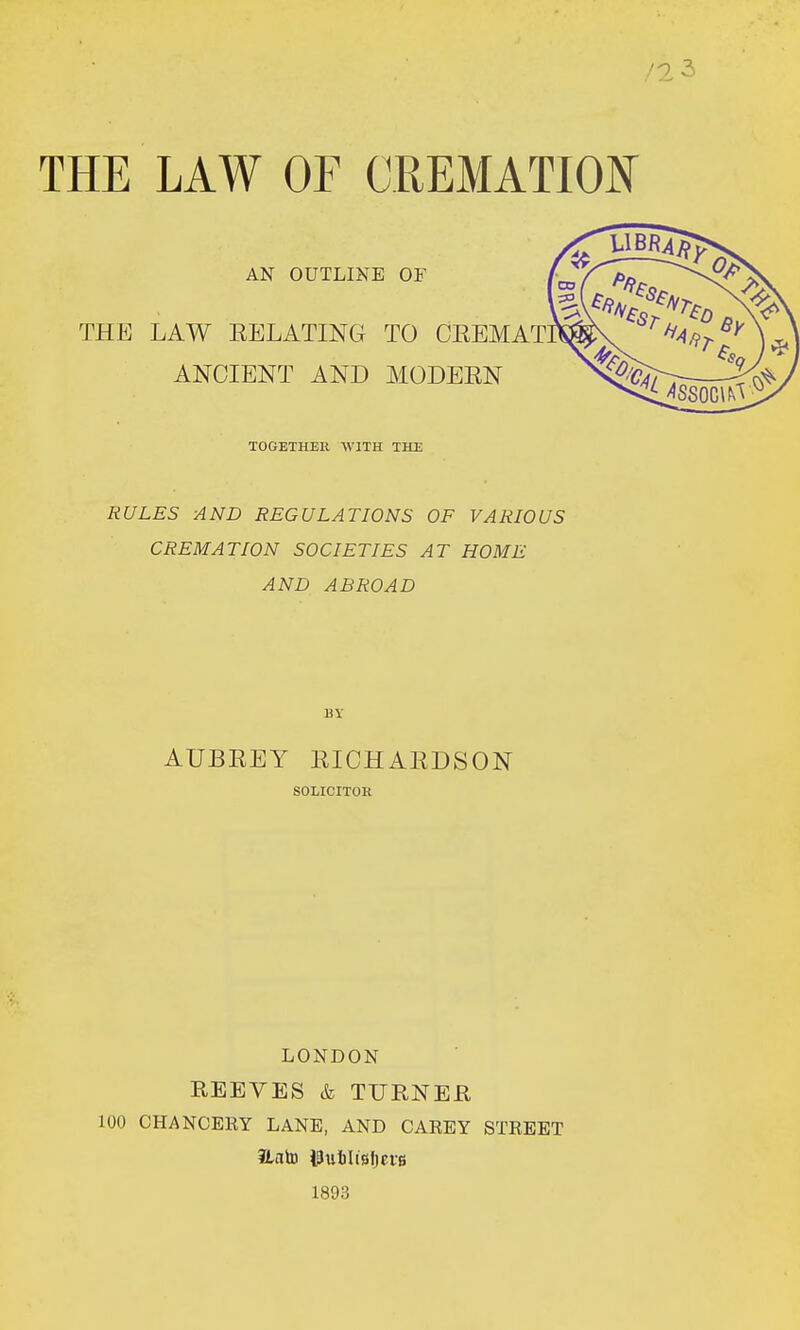 THE LAW OF CREMATION AN OUTLINE OF THE LAW RELATING TO CEEMAT ANCIENT AND MODEEN TOGETHER WITH THE RULES AND REGULATIONS OF VARIOUS CREMATION SOCIETIES AT HOME AND ABROAD BY AUBREY EICHAEDSON SOLICITOR LONDON REEVES & TURNER 100 CHANCERY LANE, AND CAREY STREET Unto Iputilisliete 1893