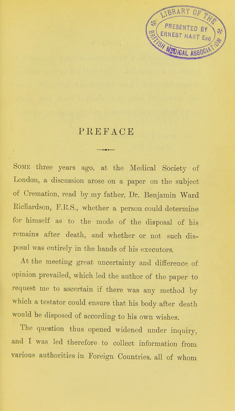 PREFACE Some three years ago, at the Medical Society of London, a discussion arose on a paper on the subject of Cremation, read by .my father, Dr. Benjamin Ward BicKardson, F.E.S., whether a person could determine for himself as to the mode of the disposal of his remains after death, and whether or not such dis- posal was entirely in the hands of his executors. At the meeting great uncertainty and difference of opinion prevailed, which led the author of the paper to request me to ascertain if there was any method by which a testator could ensure that his body after death would be disposed of according to his own wishes. The question thus opened widened under inquiry, and I was led therefore to collect information from various authorities in Foreign Countries, all of whom