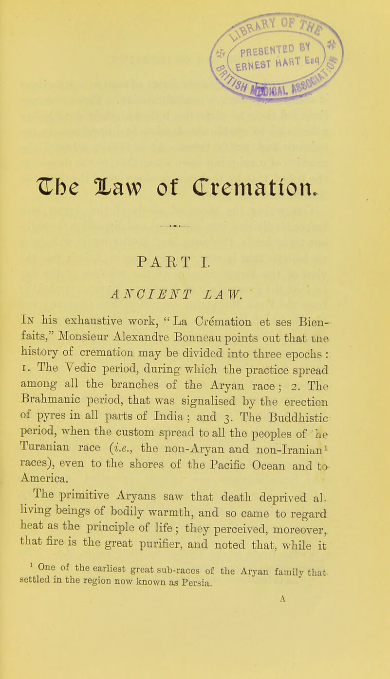 Zhe %aw of Cremation PAET I. A KO IF FT LAW. In his exhaustive work, La Cremation et ses Bien- faits, Monsieur Alexandre Bonneau points out that une history of cremation may be divided into three epochs : I. The Vedic period, during which the practice spread among all the branches of the Aryan race ; 2. The Brahmanic period, that was signalised by the erection of pyres in all parts of India; and 3. The Buddhistic period, when the custom spread to all the peoples of he Turanian race (i.e., the non-Aryan and non-Iranian1 races), even to the shores of the Pacific Ocean and t > America. The primitive Aryans saw that death deprived al. living beings of bodily warmth, and so came to regard heat as the principle of life ; they perceived, moreover, that fire is the great purifier, and noted that, while it 1 One of the earliest great sub-races of the Aryan family that settled in the region now known as Persia. A